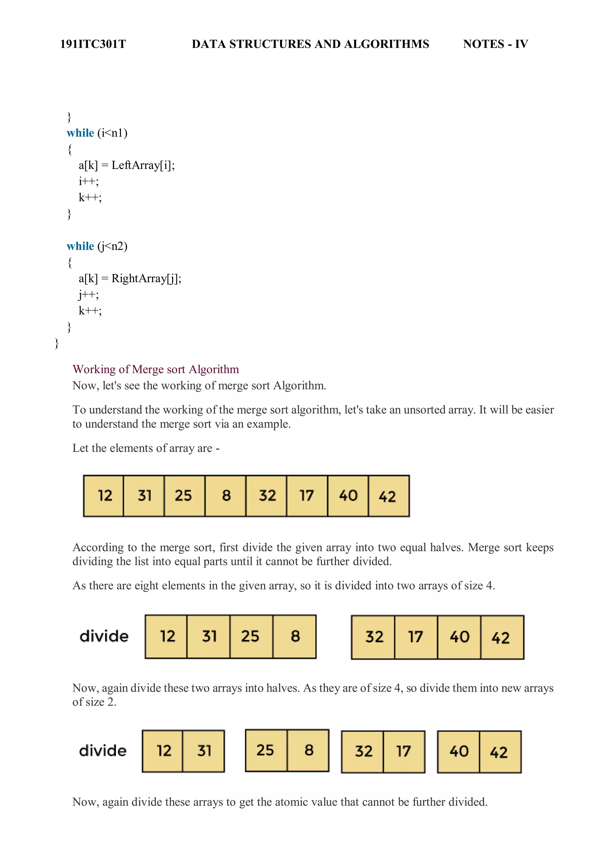 191ITC301T DATA STRUCTURES AND ALGORITHMS NOTES - IV
}
while (i<n1)
{
a[k] = LeftArray[i];
i++;
k++;
}
while (j<n2)
{
a[k] = RightArray[j];
j++;
k++;
}
}
Working of Merge sort Algorithm
Now, let's see the working of merge sort Algorithm.
To understand the working of the merge sort algorithm, let's take an unsorted array. It will be easier
to understand the merge sort via an example.
Let the elements of array are -
According to the merge sort, first divide the given array into two equal halves. Merge sort keeps
dividing the list into equal parts until it cannot be further divided.
As there are eight elements in the given array, so it is divided into two arrays of size 4.
Now, again divide these two arrays into halves. As they are of size 4, so divide them into new arrays
of size 2.
Now, again divide these arrays to get the atomic value that cannot be further divided.
 