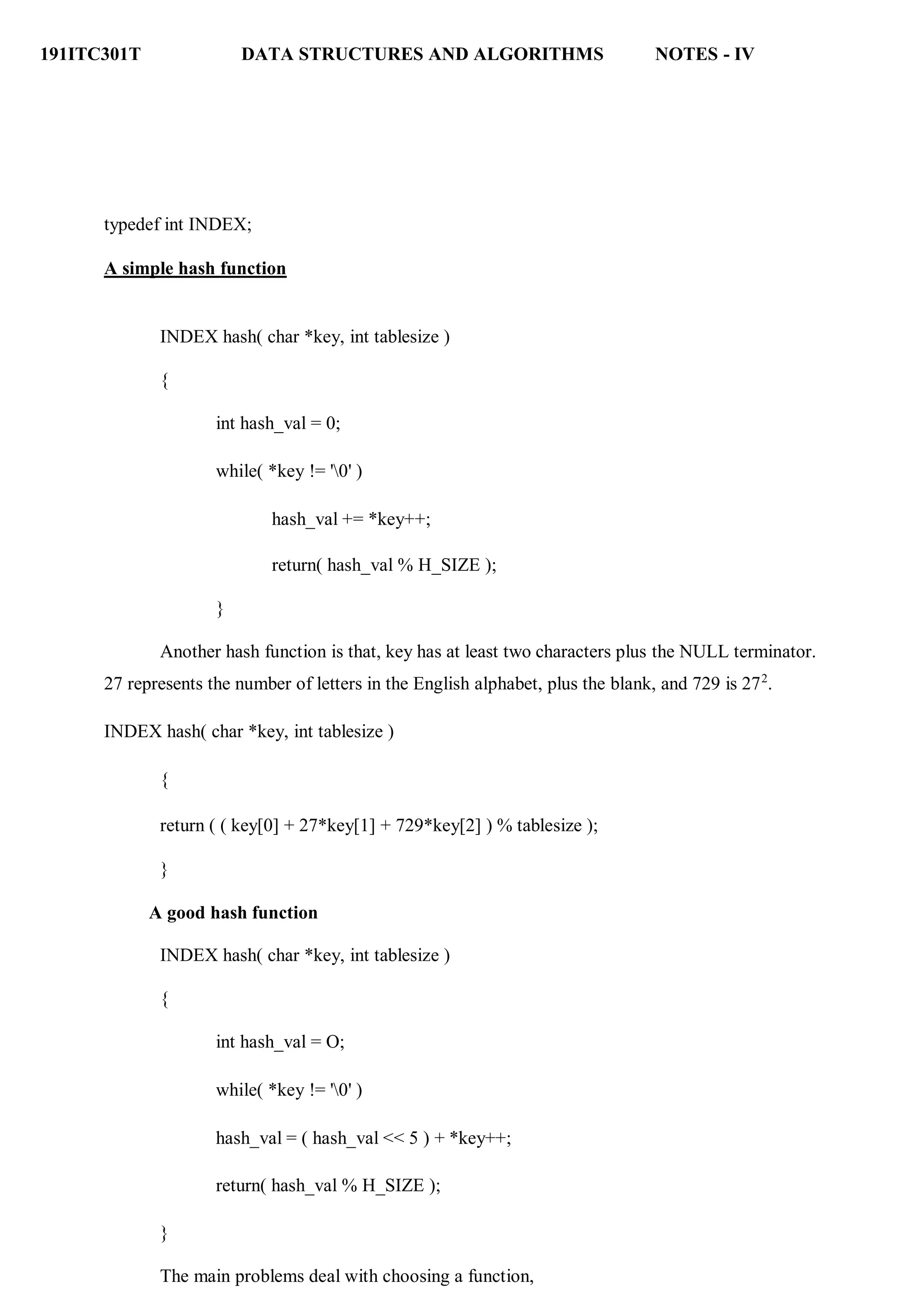 191ITC301T DATA STRUCTURES AND ALGORITHMS NOTES - IV
typedef int INDEX;
A simple hash function
INDEX hash( char *key, int tablesize )
{
int hash_val = 0;
while( *key != '0' )
hash_val += *key++;
return( hash_val % H_SIZE );
}
Another hash function is that, key has at least two characters plus the NULL terminator.
27 represents the number of letters in the English alphabet, plus the blank, and 729 is 272
.
INDEX hash( char *key, int tablesize )
{
return ( ( key[0] + 27*key[1] + 729*key[2] ) % tablesize );
}
A good hash function
INDEX hash( char *key, int tablesize )
{
int hash_val = O;
while( *key != '0' )
hash_val = ( hash_val << 5 ) + *key++;
return( hash_val % H_SIZE );
}
The main problems deal with choosing a function,
 