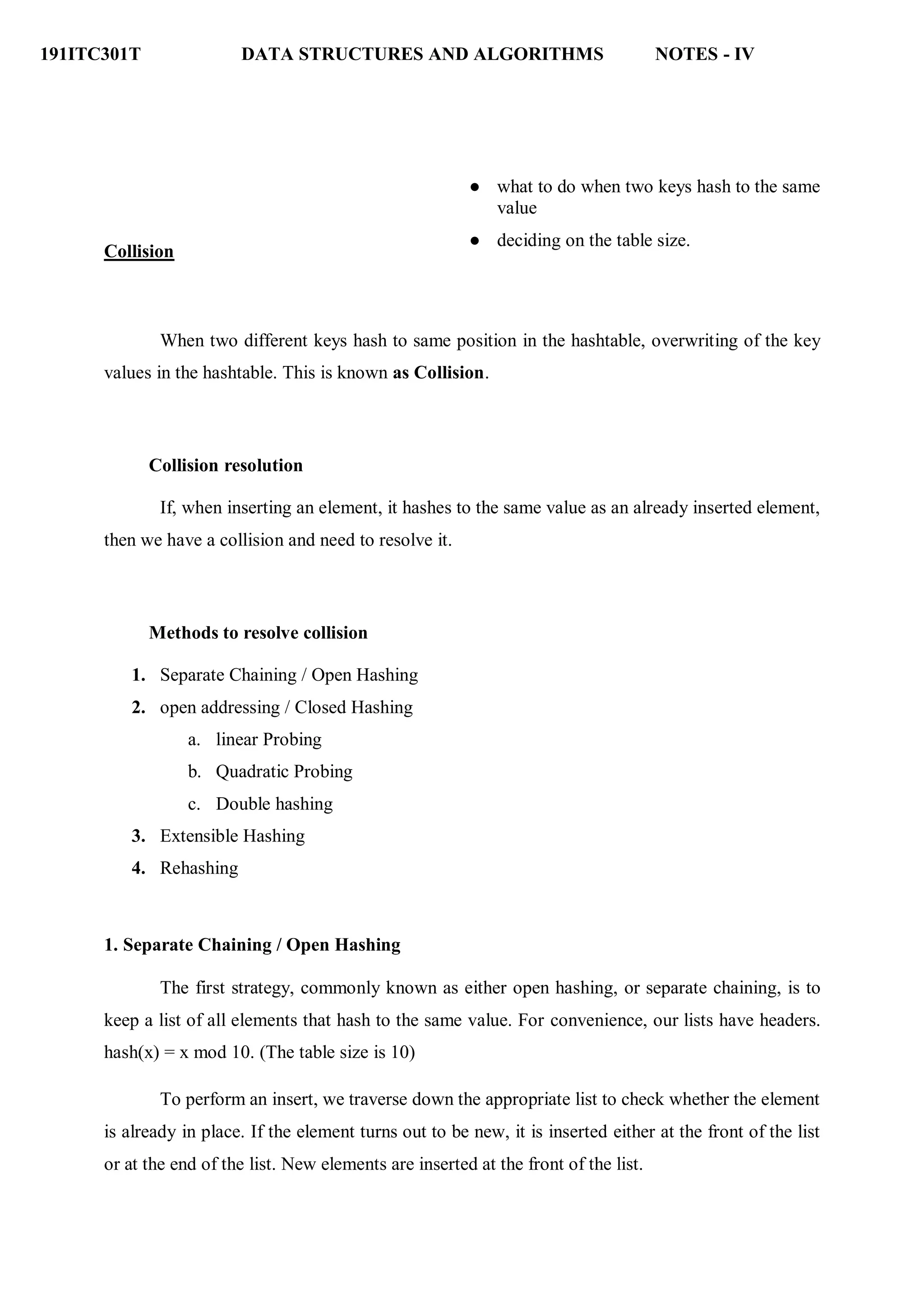 191ITC301T DATA STRUCTURES AND ALGORITHMS NOTES - IV
Collision
● what to do when two keys hash to the same
value
● deciding on the table size.
When two different keys hash to same position in the hashtable, overwriting of the key
values in the hashtable. This is known as Collision.
Collision resolution
If, when inserting an element, it hashes to the same value as an already inserted element,
then we have a collision and need to resolve it.
Methods to resolve collision
1. Separate Chaining / Open Hashing
2. open addressing / Closed Hashing
a. linear Probing
b. Quadratic Probing
c. Double hashing
3. Extensible Hashing
4. Rehashing
1. Separate Chaining / Open Hashing
The first strategy, commonly known as either open hashing, or separate chaining, is to
keep a list of all elements that hash to the same value. For convenience, our lists have headers.
hash(x) = x mod 10. (The table size is 10)
To perform an insert, we traverse down the appropriate list to check whether the element
is already in place. If the element turns out to be new, it is inserted either at the front of the list
or at the end of the list. New elements are inserted at the front of the list.
 