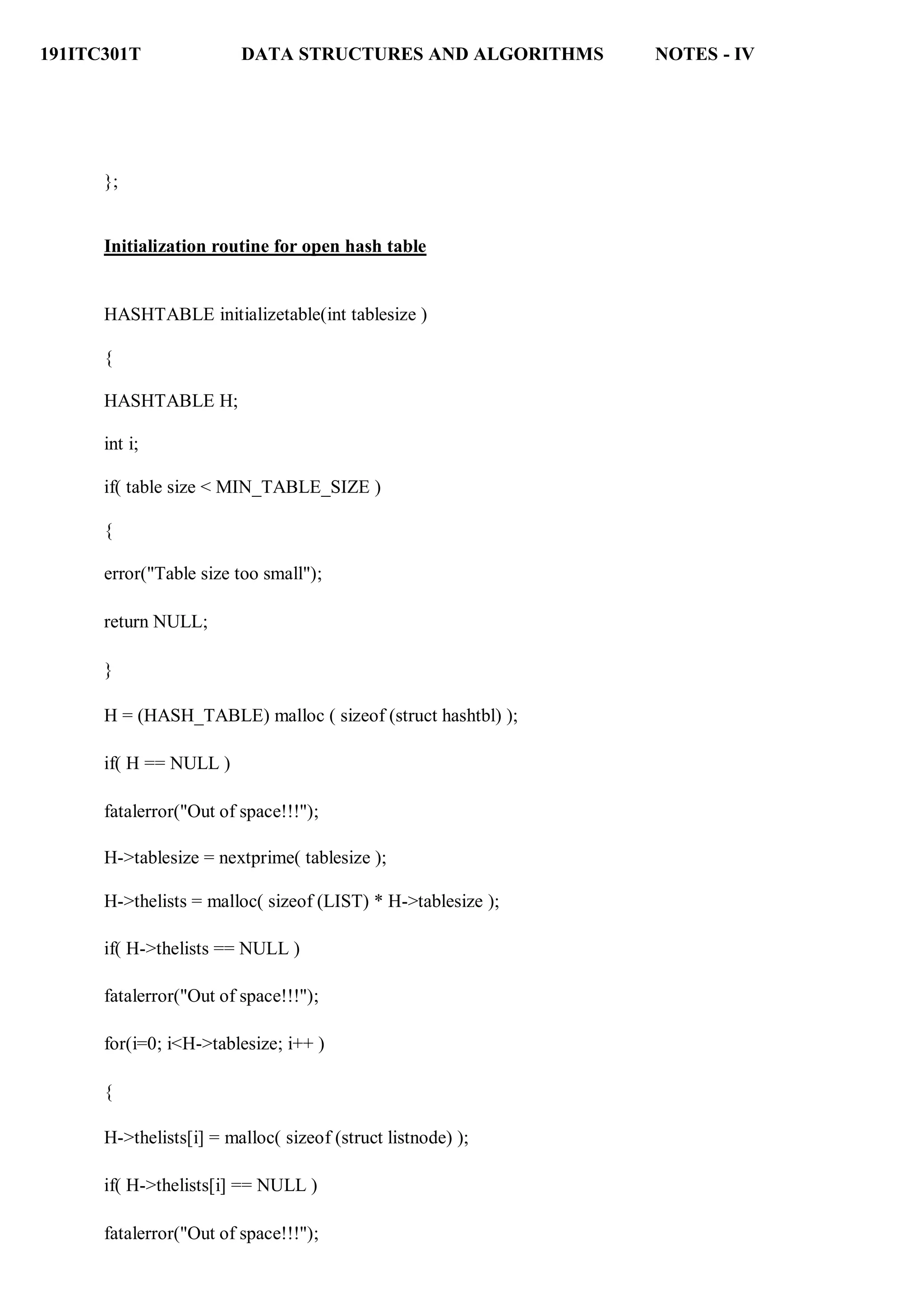 191ITC301T DATA STRUCTURES AND ALGORITHMS NOTES - IV
};
Initialization routine for open hash table
HASHTABLE initializetable(int tablesize )
{
HASHTABLE H;
int i;
if( table size < MIN_TABLE_SIZE )
{
error("Table size too small");
return NULL;
}
H = (HASH_TABLE) malloc ( sizeof (struct hashtbl) );
if( H == NULL )
fatalerror("Out of space!!!");
H->tablesize = nextprime( tablesize );
H->thelists = malloc( sizeof (LIST) * H->tablesize );
if( H->thelists == NULL )
fatalerror("Out of space!!!");
for(i=0; i<H->tablesize; i++ )
{
H->thelists[i] = malloc( sizeof (struct listnode) );
if( H->thelists[i] == NULL )
fatalerror("Out of space!!!");
 