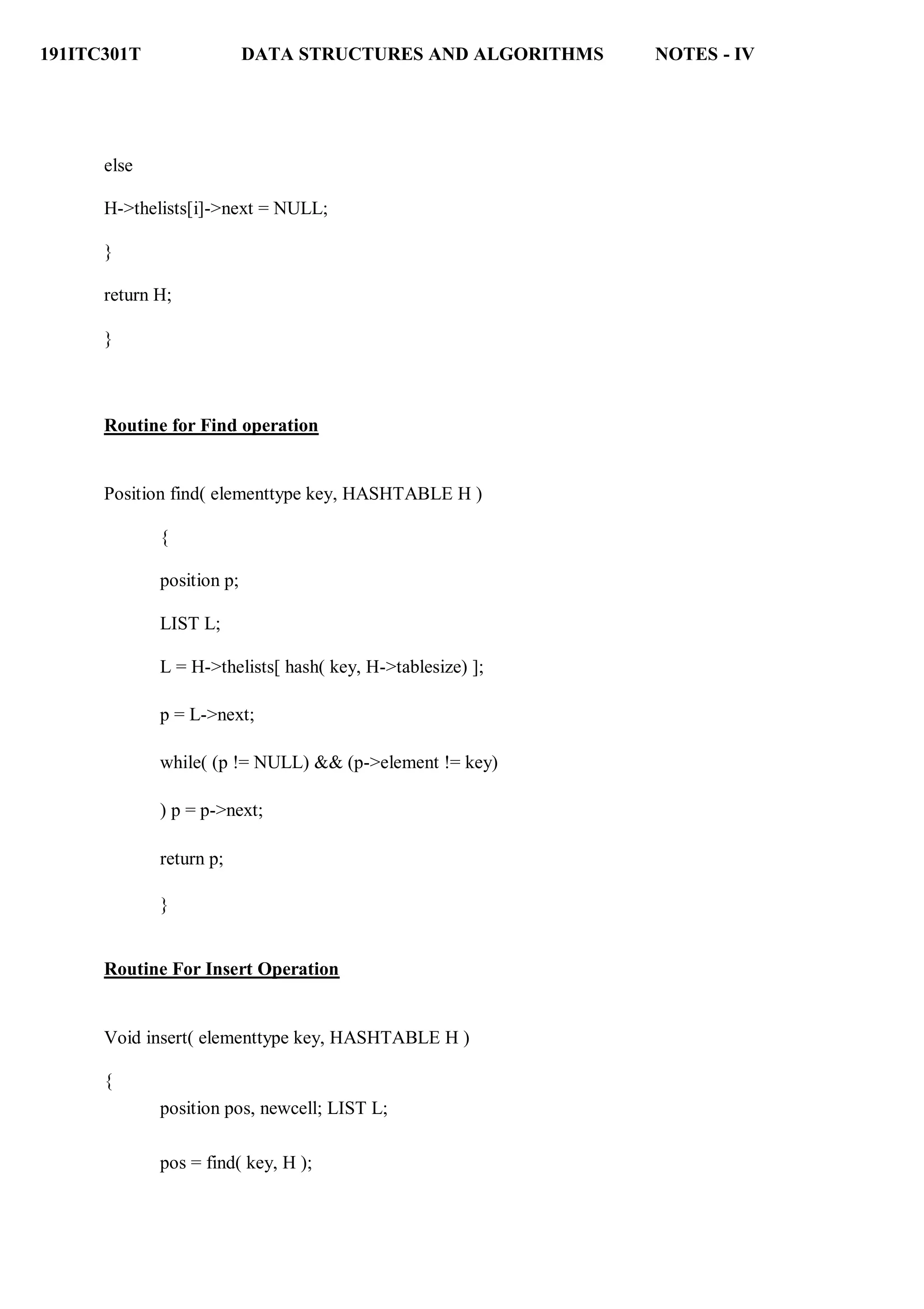 191ITC301T DATA STRUCTURES AND ALGORITHMS NOTES - IV
else
H->thelists[i]->next = NULL;
}
return H;
}
Routine for Find operation
Position find( elementtype key, HASHTABLE H )
{
position p;
LIST L;
L = H->thelists[ hash( key, H->tablesize) ];
p = L->next;
while( (p != NULL) && (p->element != key)
) p = p->next;
return p;
}
Routine For Insert Operation
Void insert( elementtype key, HASHTABLE H )
{
position pos, newcell; LIST L;
pos = find( key, H );
 