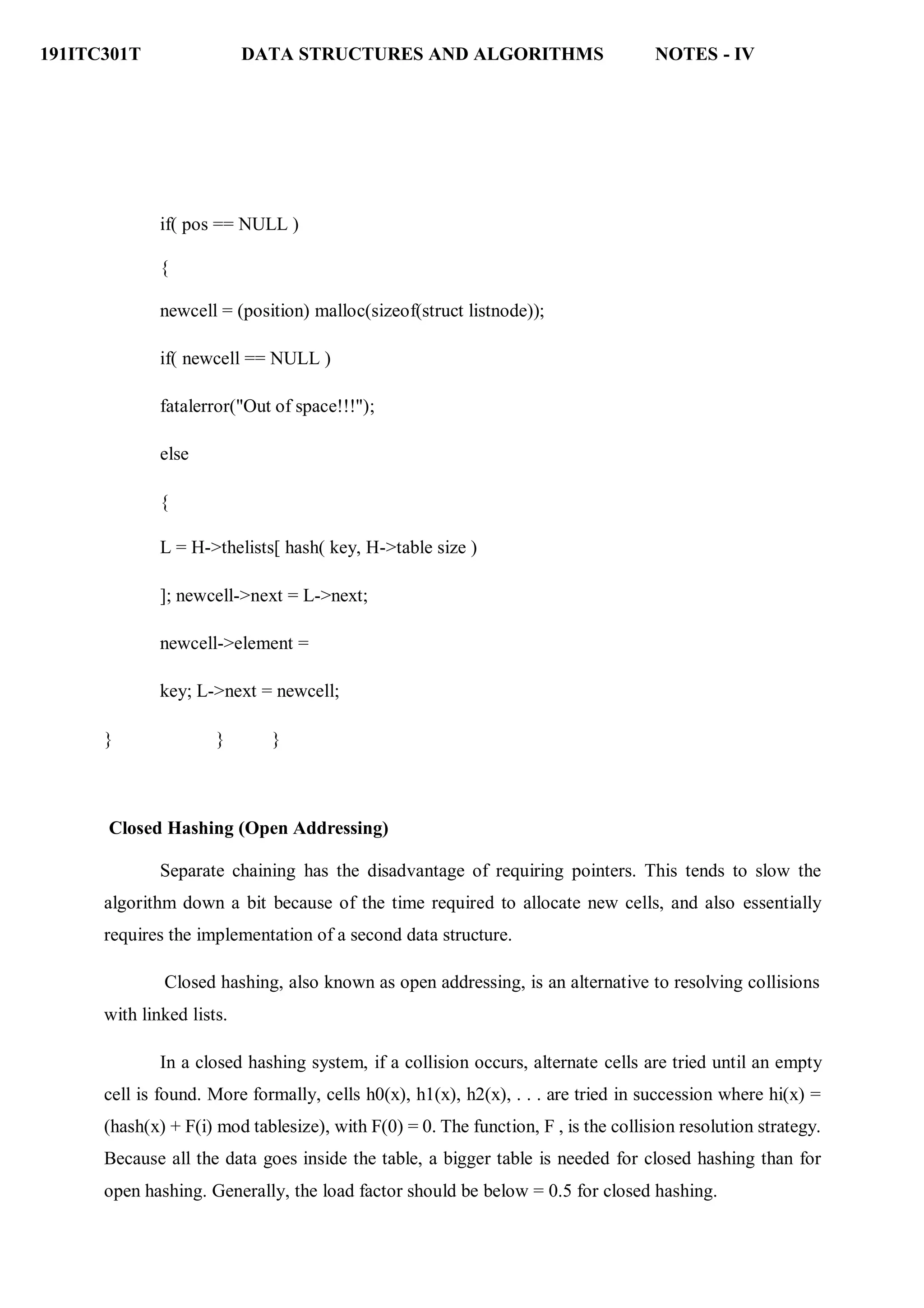 191ITC301T DATA STRUCTURES AND ALGORITHMS NOTES - IV
if( pos == NULL )
{
newcell = (position) malloc(sizeof(struct listnode));
if( newcell == NULL )
fatalerror("Out of space!!!");
else
{
L = H->thelists[ hash( key, H->table size )
]; newcell->next = L->next;
newcell->element =
key; L->next = newcell;
} } }
Closed Hashing (Open Addressing)
Separate chaining has the disadvantage of requiring pointers. This tends to slow the
algorithm down a bit because of the time required to allocate new cells, and also essentially
requires the implementation of a second data structure.
Closed hashing, also known as open addressing, is an alternative to resolving collisions
with linked lists.
In a closed hashing system, if a collision occurs, alternate cells are tried until an empty
cell is found. More formally, cells h0(x), h1(x), h2(x), . . . are tried in succession where hi(x) =
(hash(x) + F(i) mod tablesize), with F(0) = 0. The function, F , is the collision resolution strategy.
Because all the data goes inside the table, a bigger table is needed for closed hashing than for
open hashing. Generally, the load factor should be below = 0.5 for closed hashing.
 