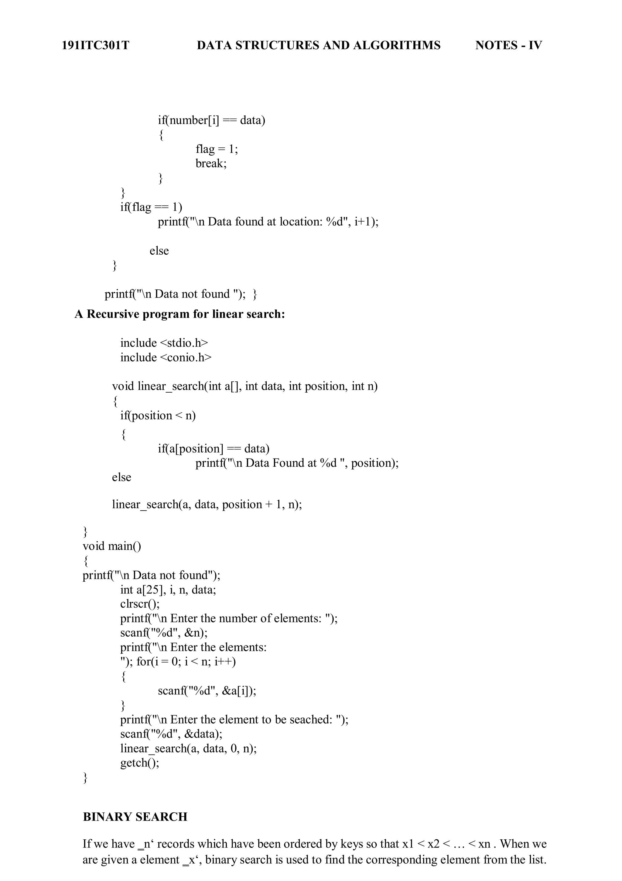 191ITC301T DATA STRUCTURES AND ALGORITHMS NOTES - IV
if(number[i] == data)
{
flag = 1;
break;
}
}
if(flag == 1)
printf("n Data found at location: %d", i+1);
else
}
printf("n Data not found "); }
A Recursive program for linear search:
include <stdio.h>
include <conio.h>
void linear_search(int a[], int data, int position, int n)
{
if(position < n)
{
if(a[position] == data)
printf("n Data Found at %d ", position);
else
linear_search(a, data, position + 1, n);
}
void main()
{
printf("n Data not found");
int a[25], i, n, data;
clrscr();
printf("n Enter the number of elements: ");
scanf("%d", &n);
printf("n Enter the elements:
"); for(i = 0; i < n; i++)
{
scanf("%d", &a[i]);
}
printf("n Enter the element to be seached: ");
scanf("%d", &data);
linear_search(a, data, 0, n);
getch();
}
BINARY SEARCH
If we have ‗n‘ records which have been ordered by keys so that x1 < x2 < … < xn . When we
are given a element ‗x‘, binary search is used to find the corresponding element from the list.
 