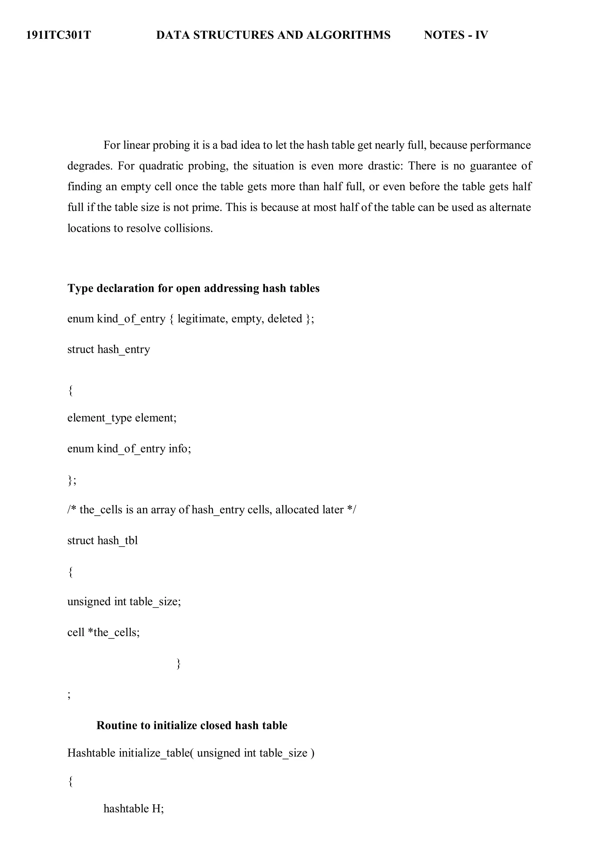 191ITC301T DATA STRUCTURES AND ALGORITHMS NOTES - IV
For linear probing it is a bad idea to let the hash table get nearly full, because performance
degrades. For quadratic probing, the situation is even more drastic: There is no guarantee of
finding an empty cell once the table gets more than half full, or even before the table gets half
full if the table size is not prime. This is because at most half of the table can be used as alternate
locations to resolve collisions.
Type declaration for open addressing hash tables
enum kind_of_entry { legitimate, empty, deleted };
struct hash_entry
{
element_type element;
enum kind_of_entry info;
};
/* the_cells is an array of hash_entry cells, allocated later */
struct hash_tbl
{
unsigned int table_size;
cell *the_cells;
}
;
Routine to initialize closed hash table
Hashtable initialize_table( unsigned int table_size )
{
hashtable H;
 