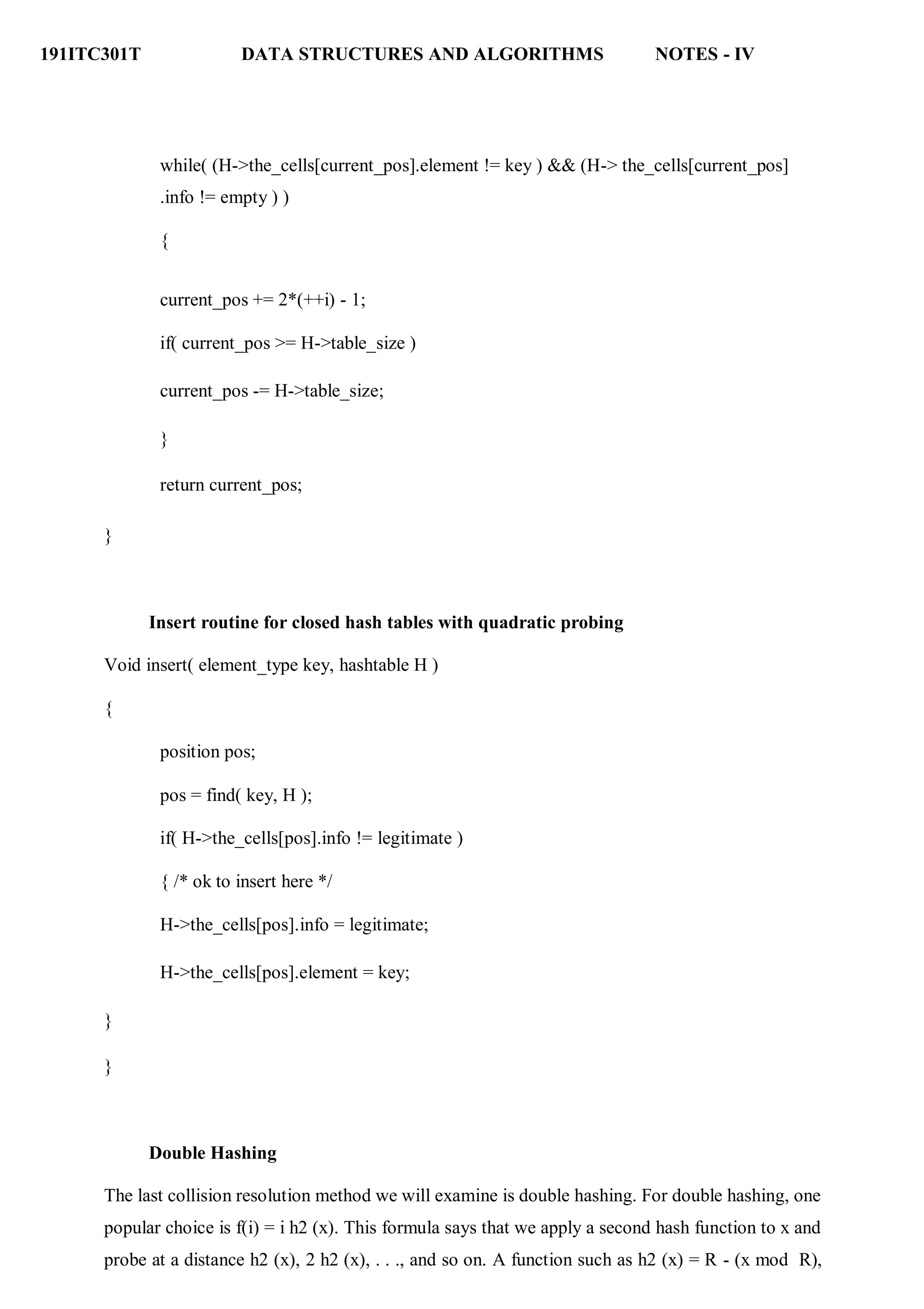 191ITC301T DATA STRUCTURES AND ALGORITHMS NOTES - IV
while( (H->the_cells[current_pos].element != key ) && (H-> the_cells[current_pos]
.info != empty ) )
{
current_pos += 2*(++i) - 1;
if( current_pos >= H->table_size )
current_pos -= H->table_size;
}
return current_pos;
}
Insert routine for closed hash tables with quadratic probing
Void insert( element_type key, hashtable H )
{
position pos;
pos = find( key, H );
if( H->the_cells[pos].info != legitimate )
{ /* ok to insert here */
H->the_cells[pos].info = legitimate;
H->the_cells[pos].element = key;
}
}
Double Hashing
The last collision resolution method we will examine is double hashing. For double hashing, one
popular choice is f(i) = i h2 (x). This formula says that we apply a second hash function to x and
probe at a distance h2 (x), 2 h2 (x), . . ., and so on. A function such as h2 (x) = R - (x mod R),
 