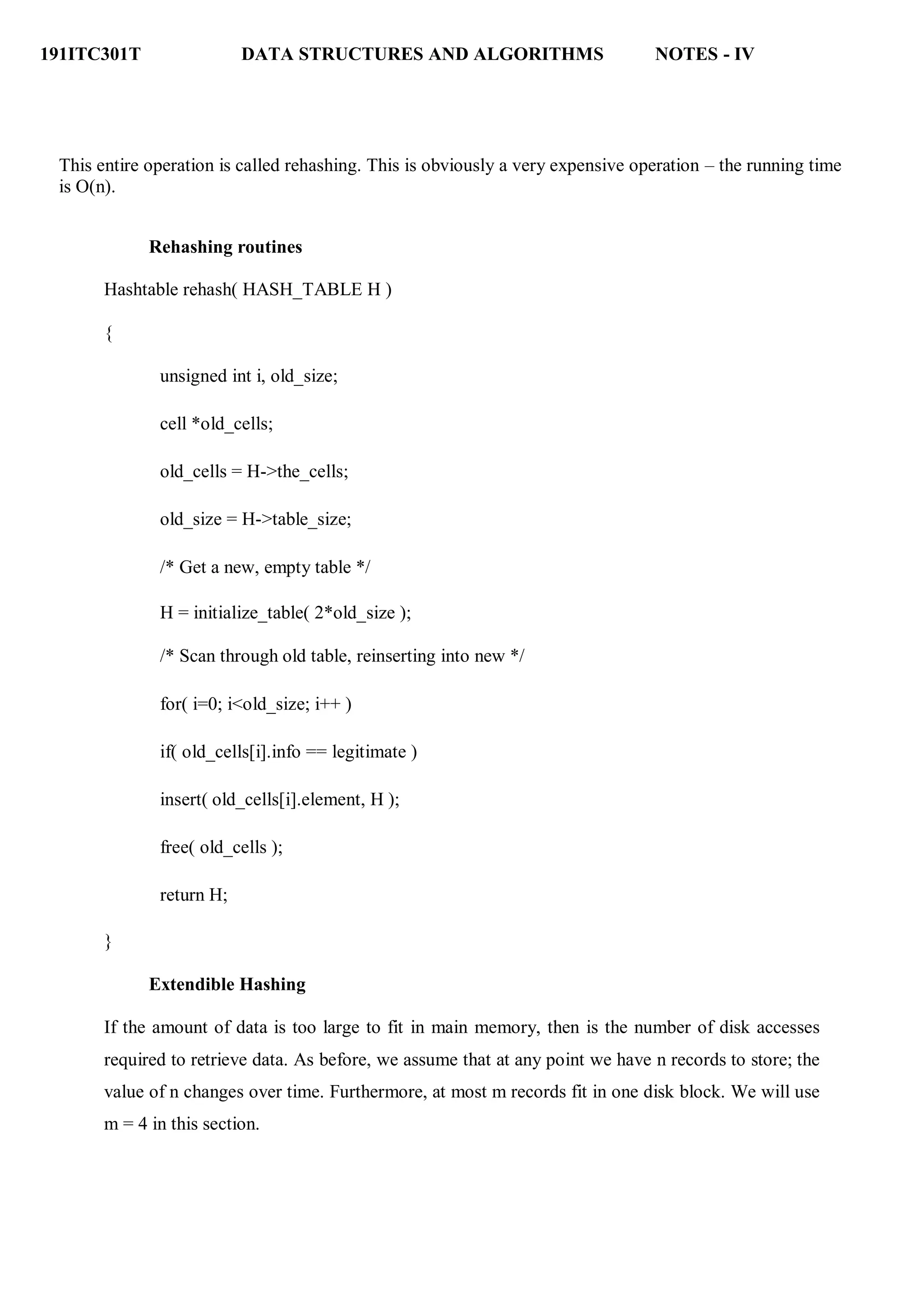 191ITC301T DATA STRUCTURES AND ALGORITHMS NOTES - IV
This entire operation is called rehashing. This is obviously a very expensive operation – the running time
is O(n).
Rehashing routines
Hashtable rehash( HASH_TABLE H )
{
unsigned int i, old_size;
cell *old_cells;
old_cells = H->the_cells;
old_size = H->table_size;
/* Get a new, empty table */
H = initialize_table( 2*old_size );
/* Scan through old table, reinserting into new */
for( i=0; i<old_size; i++ )
if( old_cells[i].info == legitimate )
insert( old_cells[i].element, H );
free( old_cells );
return H;
}
Extendible Hashing
If the amount of data is too large to fit in main memory, then is the number of disk accesses
required to retrieve data. As before, we assume that at any point we have n records to store; the
value of n changes over time. Furthermore, at most m records fit in one disk block. We will use
m = 4 in this section.
 