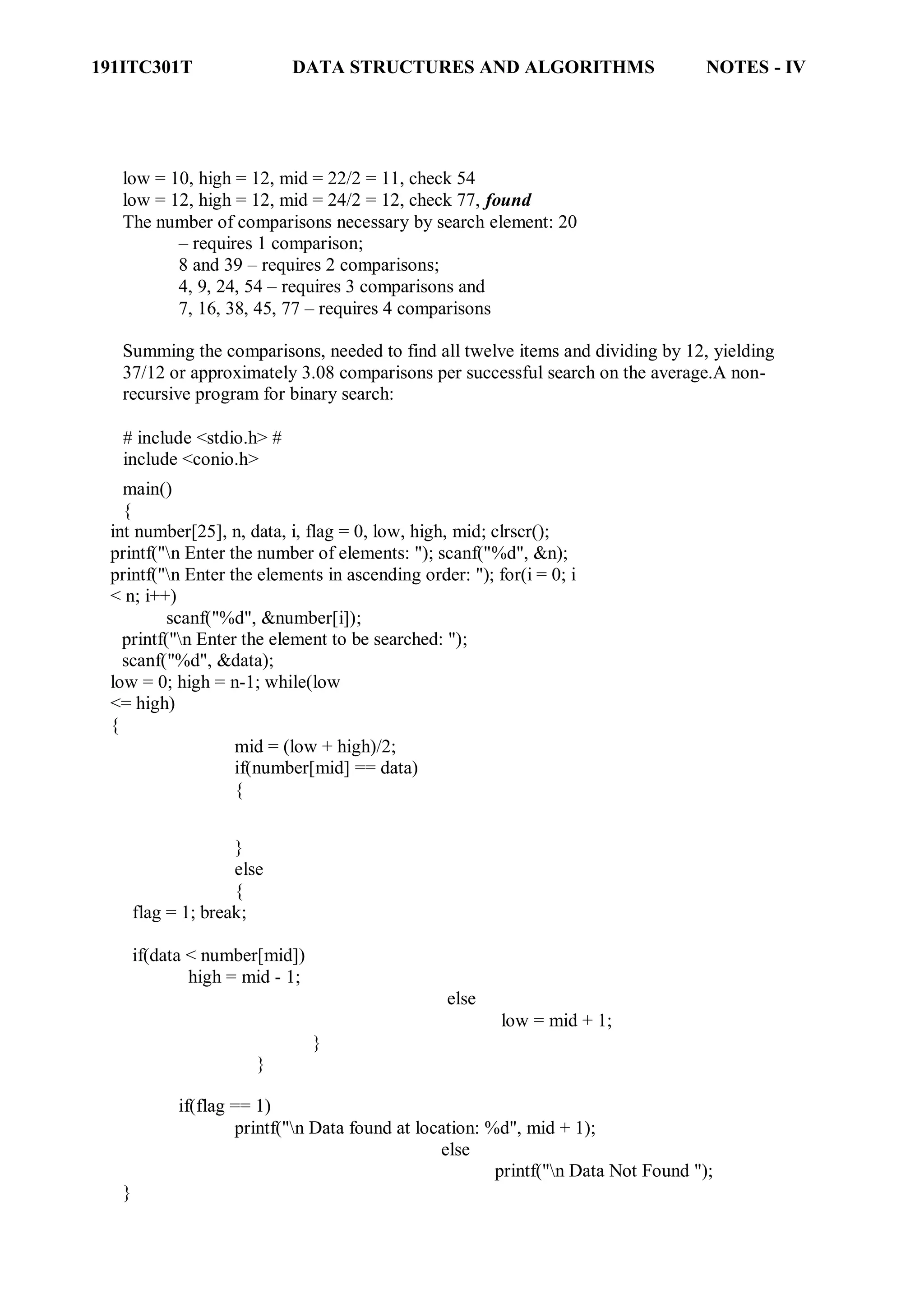 191ITC301T DATA STRUCTURES AND ALGORITHMS NOTES - IV
low = 10, high = 12, mid = 22/2 = 11, check 54
low = 12, high = 12, mid = 24/2 = 12, check 77, found
The number of comparisons necessary by search element: 20
– requires 1 comparison;
8 and 39 – requires 2 comparisons;
4, 9, 24, 54 – requires 3 comparisons and
7, 16, 38, 45, 77 – requires 4 comparisons
Summing the comparisons, needed to find all twelve items and dividing by 12, yielding
37/12 or approximately 3.08 comparisons per successful search on the average.A non-
recursive program for binary search:
# include <stdio.h> #
include <conio.h>
main()
{
int number[25], n, data, i, flag = 0, low, high, mid; clrscr();
printf("n Enter the number of elements: "); scanf("%d", &n);
printf("n Enter the elements in ascending order: "); for(i = 0; i
< n; i++)
scanf("%d", &number[i]);
printf("n Enter the element to be searched: ");
scanf("%d", &data);
low = 0; high = n-1; while(low
<= high)
{
mid = (low + high)/2;
if(number[mid] == data)
{
}
else
{
flag = 1; break;
if(data < number[mid])
high = mid - 1;
else
}
}
low = mid + 1;
if(flag == 1)
printf("n Data found at location: %d", mid + 1);
else
}
printf("n Data Not Found ");
 