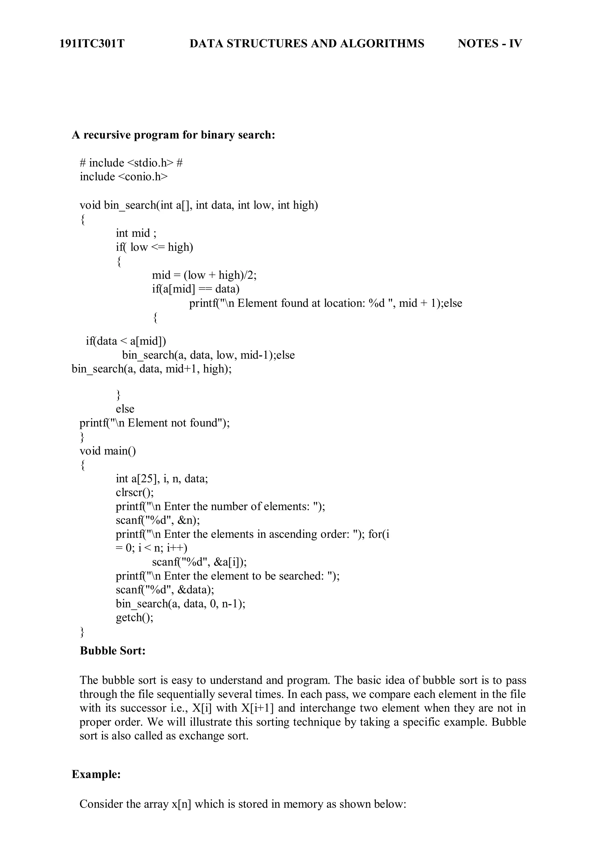 191ITC301T DATA STRUCTURES AND ALGORITHMS NOTES - IV
A recursive program for binary search:
# include <stdio.h> #
include <conio.h>
void bin_search(int a[], int data, int low, int high)
{
int mid ;
if( low <= high)
{
mid = (low + high)/2;
if(a[mid] == data)
printf("n Element found at location: %d ", mid + 1);else
{
if(data < a[mid])
bin_search(a, data, low, mid-1);else
bin_search(a, data, mid+1, high);
}
else
printf("n Element not found");
}
void main()
{
int a[25], i, n, data;
clrscr();
printf("n Enter the number of elements: ");
scanf("%d", &n);
printf("n Enter the elements in ascending order: "); for(i
= 0; i < n; i++)
scanf("%d", &a[i]);
printf("n Enter the element to be searched: ");
scanf("%d", &data);
bin_search(a, data, 0, n-1);
getch();
}
Bubble Sort:
The bubble sort is easy to understand and program. The basic idea of bubble sort is to pass
through the file sequentially several times. In each pass, we compare each element in the file
with its successor i.e., X[i] with X[i+1] and interchange two element when they are not in
proper order. We will illustrate this sorting technique by taking a specific example. Bubble
sort is also called as exchange sort.
Example:
Consider the array x[n] which is stored in memory as shown below:
 