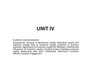 UNIT IV
Customer Loyalty Outcomes
Characteristic Features of Behavioral Loyalty, Attitudinal Loyalty and
Cognitive Loyalty, Role of Customer Loyalty outcomes in business
decisions, Significance of Customer Loyalty for Marketers, Relationship
Influencers of Customer Loyalty including factors mediating customer
loyalty relationship with other relationship influencers, Customer
Affinity, Customer Engagement.
 
