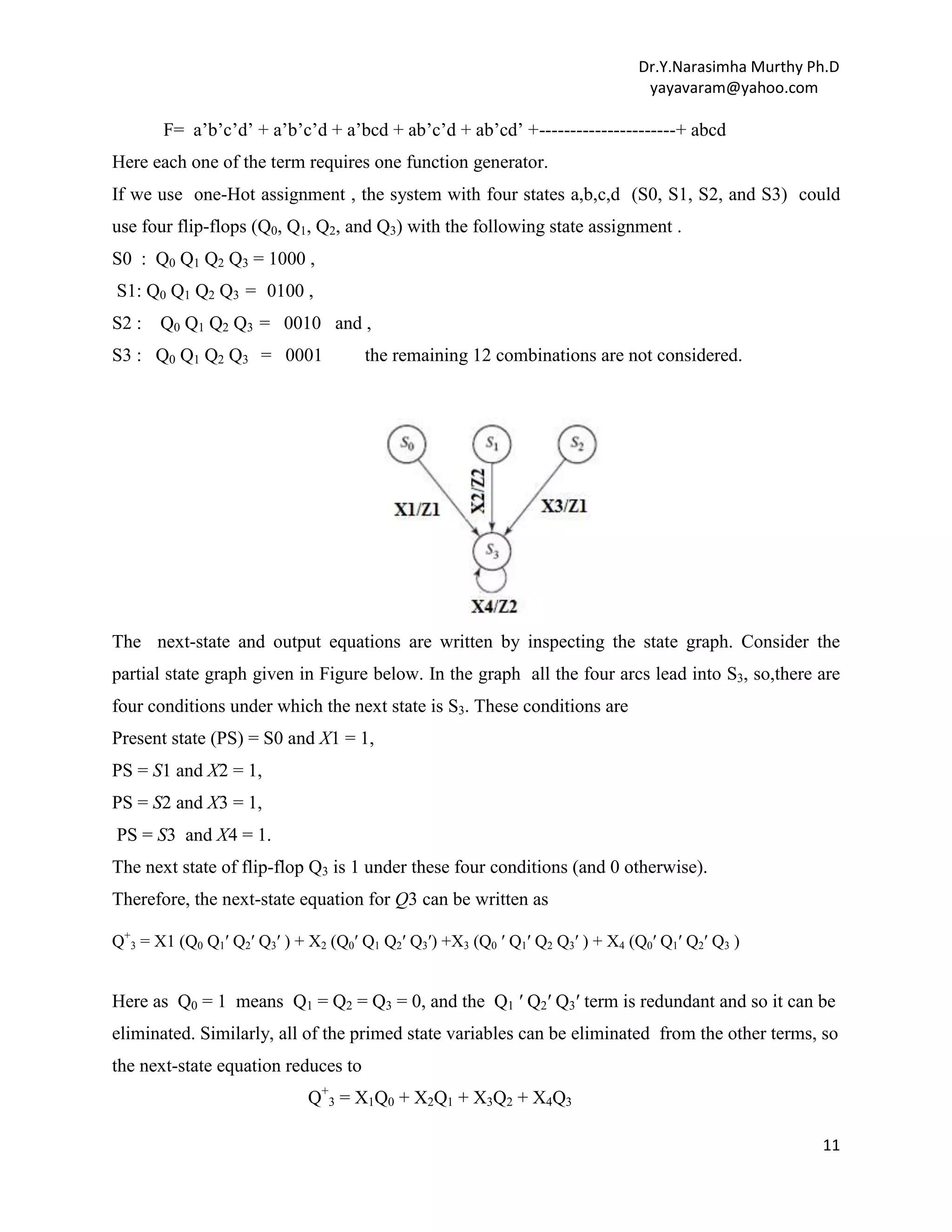 Dr.Y.Narasimha Murthy Ph.D
yayavaram@yahoo.com

F= a‟b‟c‟d‟ + a‟b‟c‟d + a‟bcd + ab‟c‟d + ab‟cd‟ +----------------------+ abcd
Here each one of the term requires one function generator.
If we use one-Hot assignment , the system with four states a,b,c,d (S0, S1, S2, and S3) could
use four flip-flops (Q0, Q1, Q2, and Q3) with the following state assignment .
S0 : Q0 Q1 Q2 Q3 = 1000 ,
S1: Q0 Q1 Q2 Q3 = 0100 ,
S2 :

Q0 Q1 Q2 Q3 = 0010 and ,

S3 : Q0 Q1 Q2 Q3 = 0001

the remaining 12 combinations are not considered.

The next-state and output equations are written by inspecting the state graph. Consider the
partial state graph given in Figure below. In the graph all the four arcs lead into S3, so,there are
four conditions under which the next state is S3. These conditions are
Present state (PS) = S0 and X1 = 1,
PS = S1 and X2 = 1,
PS = S2 and X3 = 1,
PS = S3 and X4 = 1.
The next state of flip-flop Q3 is 1 under these four conditions (and 0 otherwise).
Therefore, the next-state equation for Q3 can be written as
Q+3 = X1 (Q0 Q1′ Q2′ Q3′ ) + X2 (Q0′ Q1 Q2′ Q3′) +X3 (Q0 ′ Q1′ Q2 Q3′ ) + X4 (Q0′ Q1′ Q2′ Q3 )

Here as Q0 = 1 means Q1 = Q2 = Q3 = 0, and the Q1 ′ Q2′ Q3′ term is redundant and so it can be
eliminated. Similarly, all of the primed state variables can be eliminated from the other terms, so
the next-state equation reduces to
Q+3 = X1Q0 + X2Q1 + X3Q2 + X4Q3
11

 