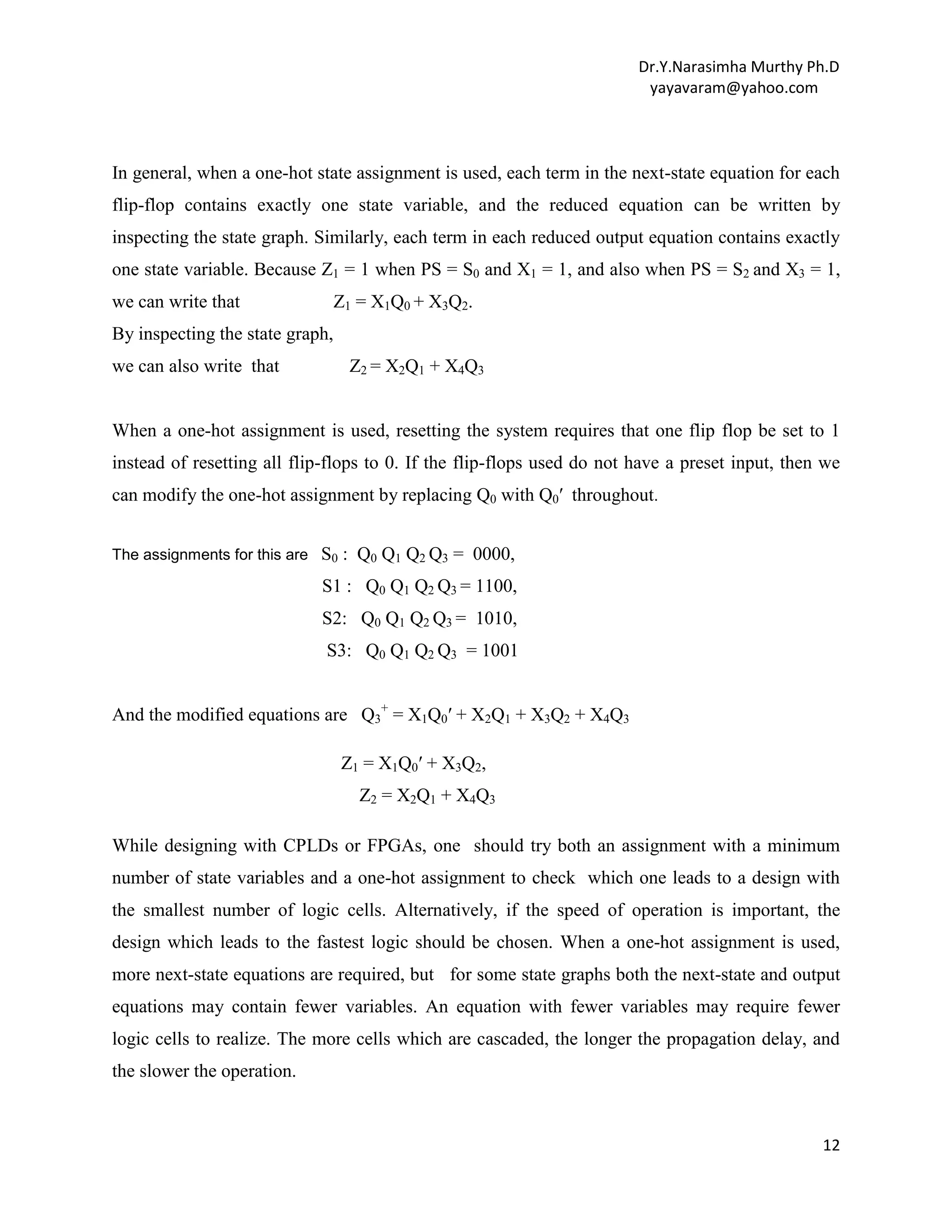 Dr.Y.Narasimha Murthy Ph.D
yayavaram@yahoo.com

In general, when a one-hot state assignment is used, each term in the next-state equation for each
flip-flop contains exactly one state variable, and the reduced equation can be written by
inspecting the state graph. Similarly, each term in each reduced output equation contains exactly
one state variable. Because Z1 = 1 when PS = S0 and X1 = 1, and also when PS = S2 and X3 = 1,
we can write that

Z1 = X1Q0 + X3Q2.

By inspecting the state graph,
we can also write that

Z2 = X2Q1 + X4Q3

When a one-hot assignment is used, resetting the system requires that one flip flop be set to 1
instead of resetting all flip-flops to 0. If the flip-flops used do not have a preset input, then we
can modify the one-hot assignment by replacing Q0 with Q0′ throughout.
The assignments for this are

S0 : Q0 Q1 Q2 Q3 = 0000,
S1 : Q0 Q1 Q2 Q3 = 1100,
S2: Q0 Q1 Q2 Q3 = 1010,
S3: Q0 Q1 Q2 Q3 = 1001

And the modified equations are Q3+ = X1Q0′ + X2Q1 + X3Q2 + X4Q3
Z1 = X1Q0′ + X3Q2,
Z2 = X2Q1 + X4Q3
While designing with CPLDs or FPGAs, one should try both an assignment with a minimum
number of state variables and a one-hot assignment to check which one leads to a design with
the smallest number of logic cells. Alternatively, if the speed of operation is important, the
design which leads to the fastest logic should be chosen. When a one-hot assignment is used,
more next-state equations are required, but for some state graphs both the next-state and output
equations may contain fewer variables. An equation with fewer variables may require fewer
logic cells to realize. The more cells which are cascaded, the longer the propagation delay, and
the slower the operation.

12

 