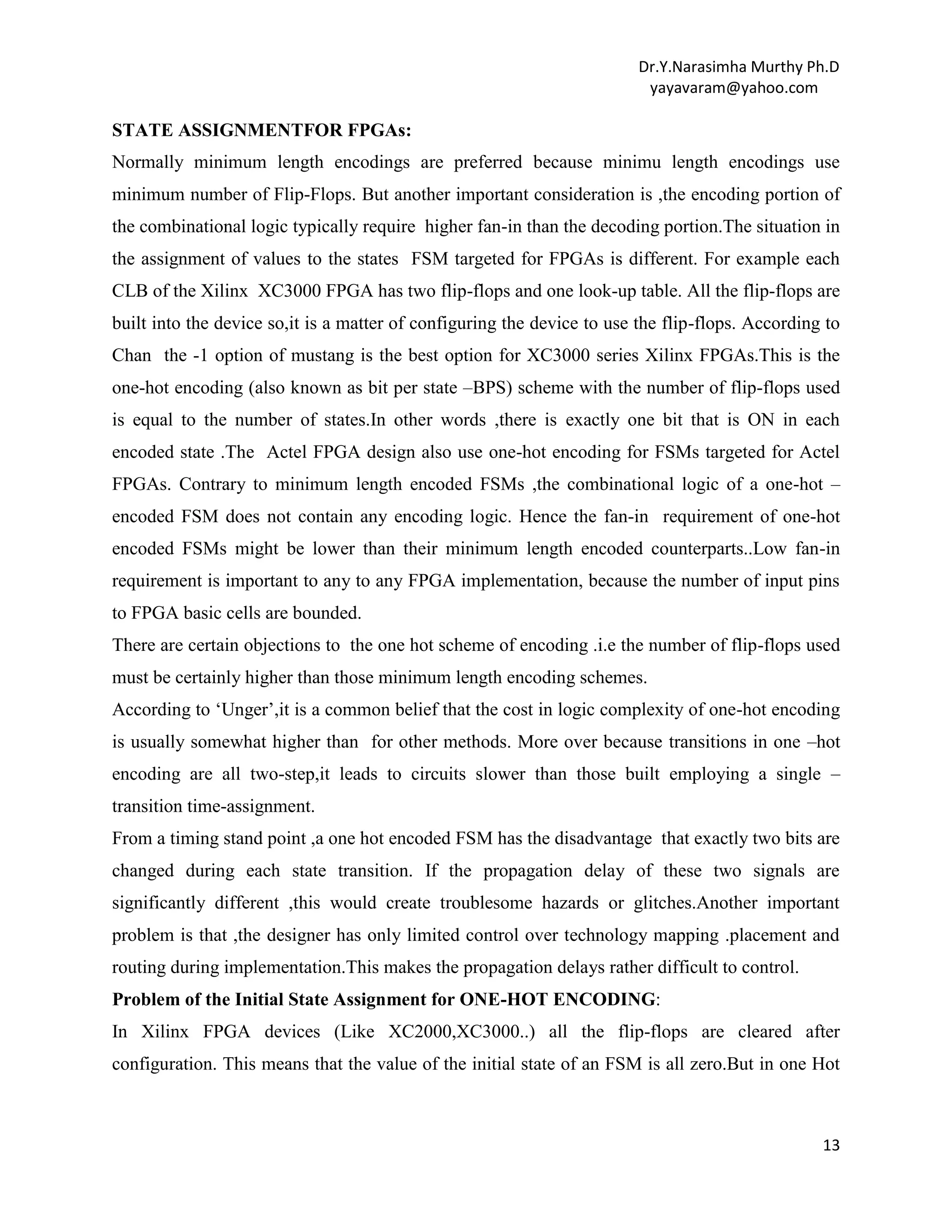Dr.Y.Narasimha Murthy Ph.D
yayavaram@yahoo.com

STATE ASSIGNMENTFOR FPGAs:
Normally minimum length encodings are preferred because minimu length encodings use
minimum number of Flip-Flops. But another important consideration is ,the encoding portion of
the combinational logic typically require higher fan-in than the decoding portion.The situation in
the assignment of values to the states FSM targeted for FPGAs is different. For example each
CLB of the Xilinx XC3000 FPGA has two flip-flops and one look-up table. All the flip-flops are
built into the device so,it is a matter of configuring the device to use the flip-flops. According to
Chan the -1 option of mustang is the best option for XC3000 series Xilinx FPGAs.This is the
one-hot encoding (also known as bit per state –BPS) scheme with the number of flip-flops used
is equal to the number of states.In other words ,there is exactly one bit that is ON in each
encoded state .The Actel FPGA design also use one-hot encoding for FSMs targeted for Actel
FPGAs. Contrary to minimum length encoded FSMs ,the combinational logic of a one-hot –
encoded FSM does not contain any encoding logic. Hence the fan-in requirement of one-hot
encoded FSMs might be lower than their minimum length encoded counterparts..Low fan-in
requirement is important to any to any FPGA implementation, because the number of input pins
to FPGA basic cells are bounded.
There are certain objections to the one hot scheme of encoding .i.e the number of flip-flops used
must be certainly higher than those minimum length encoding schemes.
According to „Unger‟,it is a common belief that the cost in logic complexity of one-hot encoding
is usually somewhat higher than for other methods. More over because transitions in one –hot
encoding are all two-step,it leads to circuits slower than those built employing a single –
transition time-assignment.
From a timing stand point ,a one hot encoded FSM has the disadvantage that exactly two bits are
changed during each state transition. If the propagation delay of these two signals are
significantly different ,this would create troublesome hazards or glitches.Another important
problem is that ,the designer has only limited control over technology mapping .placement and
routing during implementation.This makes the propagation delays rather difficult to control.
Problem of the Initial State Assignment for ONE-HOT ENCODING:
In Xilinx FPGA devices (Like XC2000,XC3000..) all the flip-flops are cleared after
configuration. This means that the value of the initial state of an FSM is all zero.But in one Hot

13

 