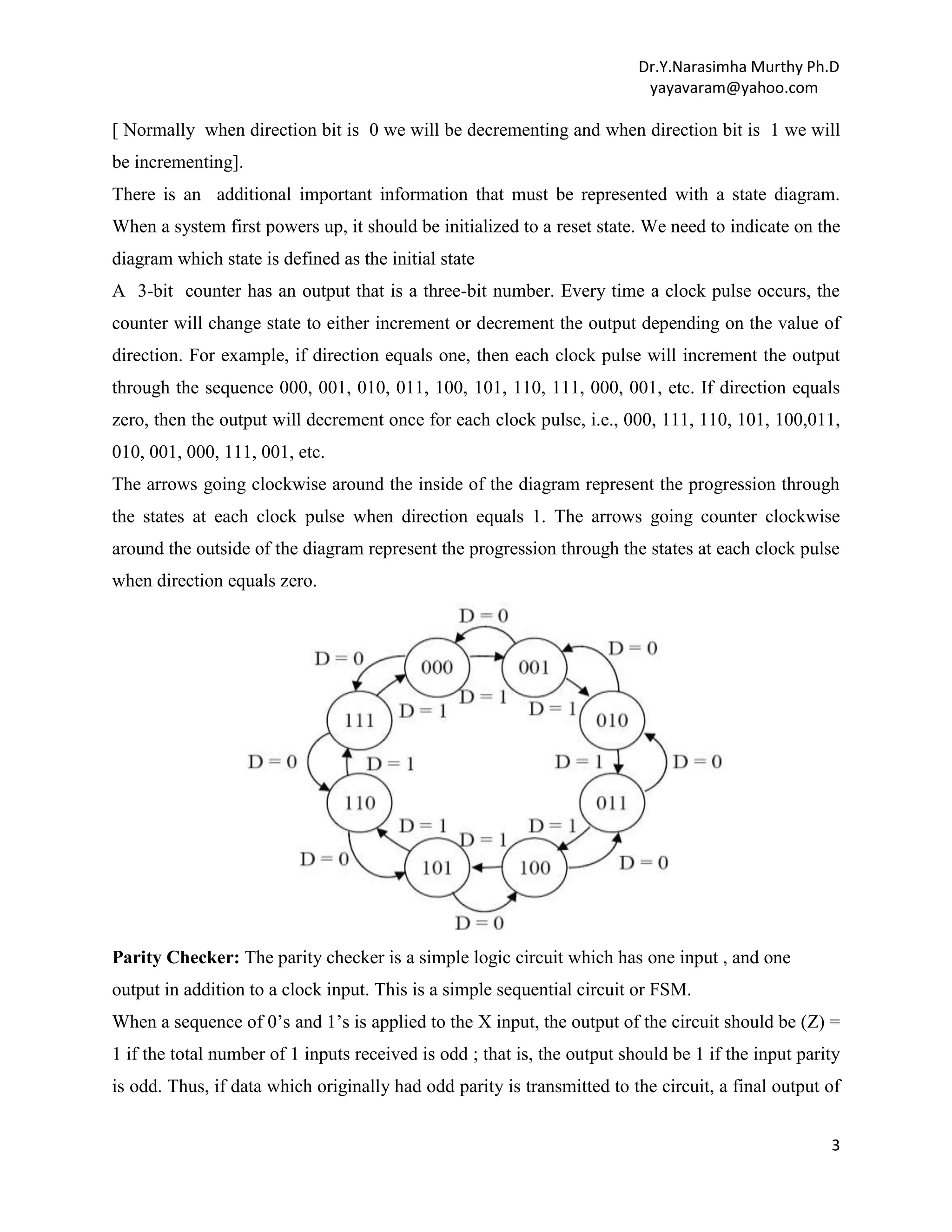 Dr.Y.Narasimha Murthy Ph.D
yayavaram@yahoo.com

[ Normally when direction bit is 0 we will be decrementing and when direction bit is 1 we will
be incrementing].
There is an additional important information that must be represented with a state diagram.
When a system first powers up, it should be initialized to a reset state. We need to indicate on the
diagram which state is defined as the initial state
A 3-bit counter has an output that is a three-bit number. Every time a clock pulse occurs, the
counter will change state to either increment or decrement the output depending on the value of
direction. For example, if direction equals one, then each clock pulse will increment the output
through the sequence 000, 001, 010, 011, 100, 101, 110, 111, 000, 001, etc. If direction equals
zero, then the output will decrement once for each clock pulse, i.e., 000, 111, 110, 101, 100,011,
010, 001, 000, 111, 001, etc.
The arrows going clockwise around the inside of the diagram represent the progression through
the states at each clock pulse when direction equals 1. The arrows going counter clockwise
around the outside of the diagram represent the progression through the states at each clock pulse
when direction equals zero.

Parity Checker: The parity checker is a simple logic circuit which has one input , and one
output in addition to a clock input. This is a simple sequential circuit or FSM.
When a sequence of 0‟s and 1‟s is applied to the X input, the output of the circuit should be (Z) =
1 if the total number of 1 inputs received is odd ; that is, the output should be 1 if the input parity
is odd. Thus, if data which originally had odd parity is transmitted to the circuit, a final output of
3

 