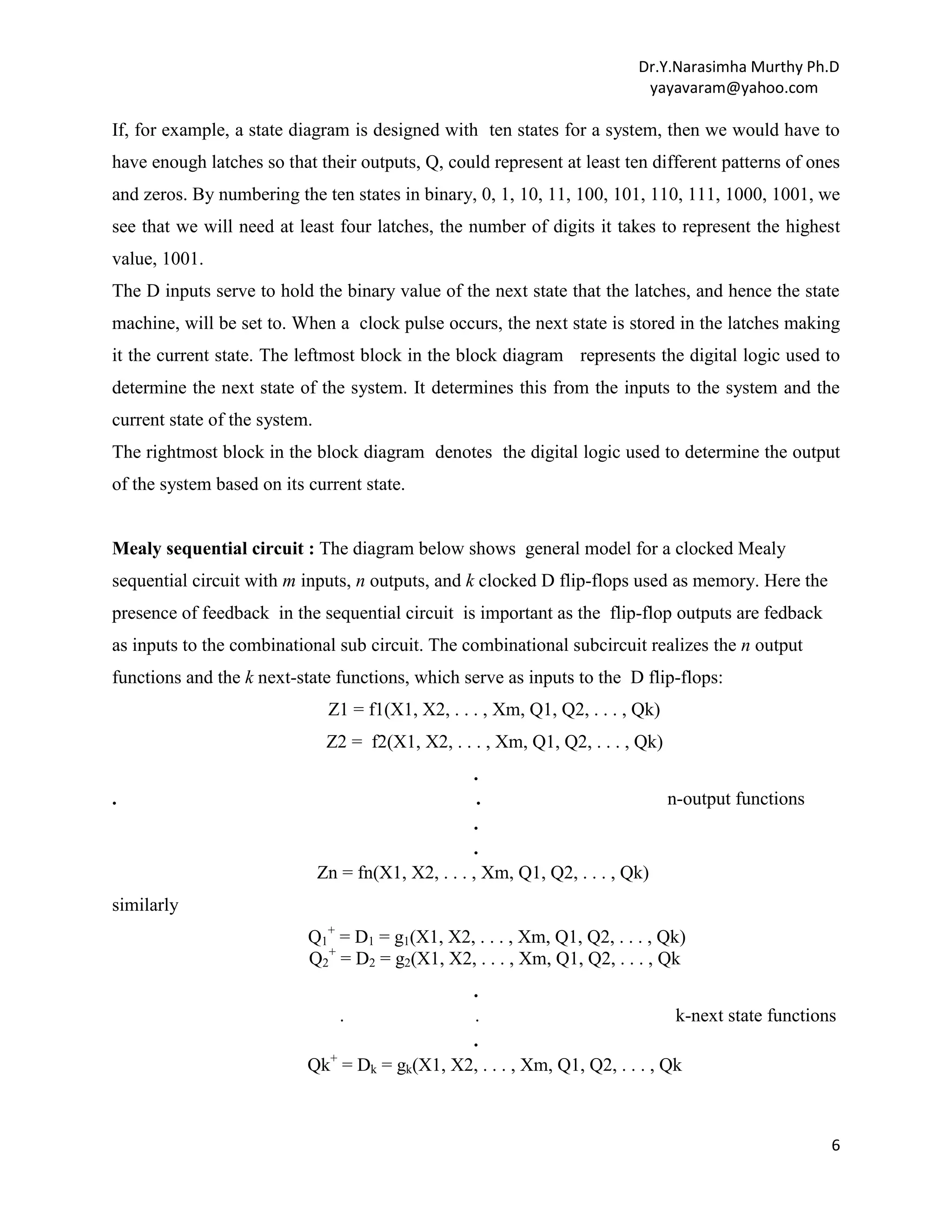 Dr.Y.Narasimha Murthy Ph.D
yayavaram@yahoo.com

If, for example, a state diagram is designed with ten states for a system, then we would have to
have enough latches so that their outputs, Q, could represent at least ten different patterns of ones
and zeros. By numbering the ten states in binary, 0, 1, 10, 11, 100, 101, 110, 111, 1000, 1001, we
see that we will need at least four latches, the number of digits it takes to represent the highest
value, 1001.
The D inputs serve to hold the binary value of the next state that the latches, and hence the state
machine, will be set to. When a clock pulse occurs, the next state is stored in the latches making
it the current state. The leftmost block in the block diagram represents the digital logic used to
determine the next state of the system. It determines this from the inputs to the system and the
current state of the system.
The rightmost block in the block diagram denotes the digital logic used to determine the output
of the system based on its current state.

Mealy sequential circuit : The diagram below shows general model for a clocked Mealy
sequential circuit with m inputs, n outputs, and k clocked D flip-flops used as memory. Here the
presence of feedback in the sequential circuit is important as the flip-flop outputs are fedback
as inputs to the combinational sub circuit. The combinational subcircuit realizes the n output
functions and the k next-state functions, which serve as inputs to the D flip-flops:
Z1 = f1(X1, X2, . . . , Xm, Q1, Q2, . . . , Qk)
Z2 = f2(X1, X2, . . . , Xm, Q1, Q2, . . . , Qk)
.

.
.
n-output functions
.
.
Zn = fn(X1, X2, . . . , Xm, Q1, Q2, . . . , Qk)

similarly
Q1+ = D1 = g1(X1, X2, . . . , Xm, Q1, Q2, . . . , Qk)
Q2+ = D2 = g2(X1, X2, . . . , Xm, Q1, Q2, . . . , Qk
.
.
.
k-next state functions
.
+
Qk = Dk = gk(X1, X2, . . . , Xm, Q1, Q2, . . . , Qk

6

 