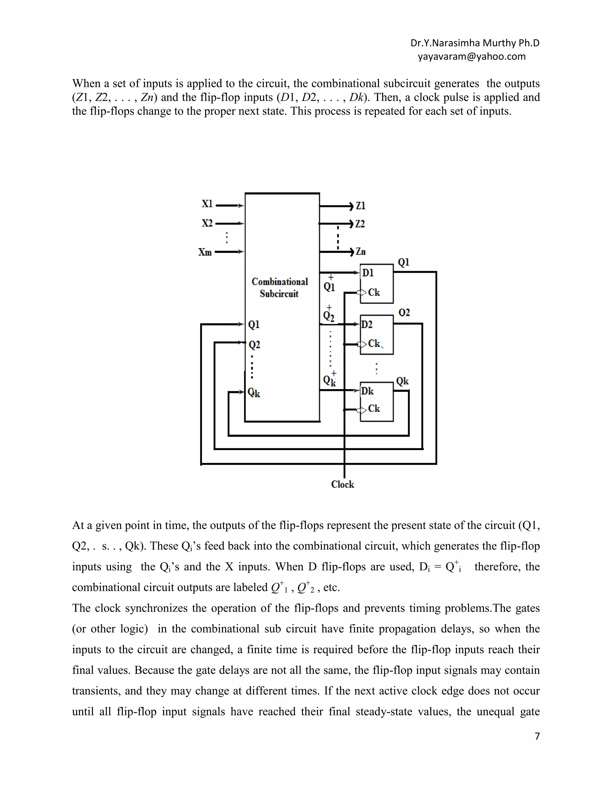 Dr.Y.Narasimha Murthy Ph.D
yayavaram@yahoo.com

When a set of inputs is applied to the circuit, the combinational subcircuit generates the outputs
(Z1, Z2, . . . , Zn) and the flip-flop inputs (D1, D2, . . . , Dk). Then, a clock pulse is applied and
the flip-flops change to the proper next state. This process is repeated for each set of inputs.

At a given point in time, the outputs of the flip-flops represent the present state of the circuit (Q1,
Q2, . s. . , Qk). These Qi‟s feed back into the combinational circuit, which generates the flip-flop
inputs using the Qi‟s and the X inputs. When D flip-flops are used, Di = Q+i

therefore, the

combinational circuit outputs are labeled Q+1 , Q+2 , etc.
The clock synchronizes the operation of the flip-flops and prevents timing problems.The gates
(or other logic) in the combinational sub circuit have finite propagation delays, so when the
inputs to the circuit are changed, a finite time is required before the flip-flop inputs reach their
final values. Because the gate delays are not all the same, the flip-flop input signals may contain
transients, and they may change at different times. If the next active clock edge does not occur
until all flip-flop input signals have reached their final steady-state values, the unequal gate
7

 