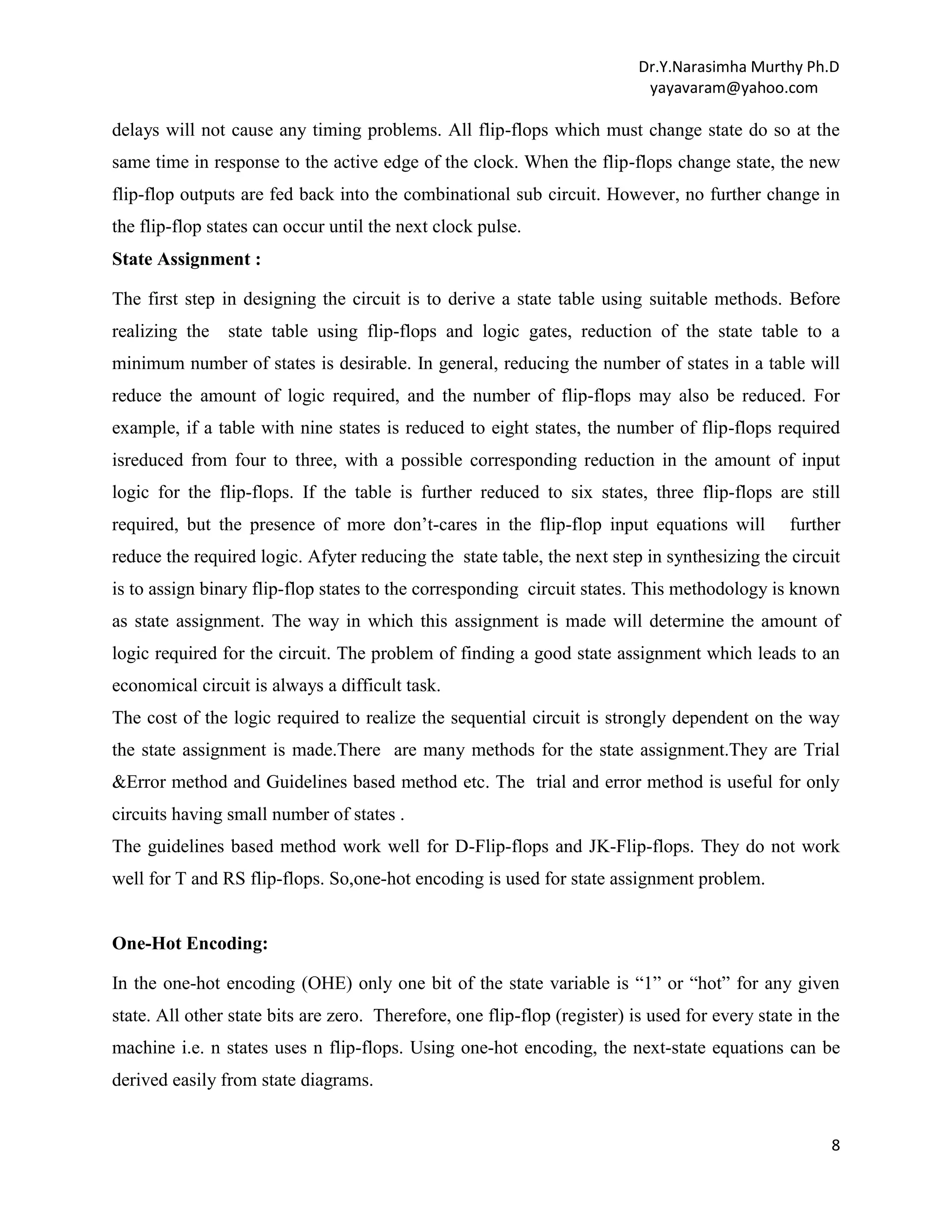 Dr.Y.Narasimha Murthy Ph.D
yayavaram@yahoo.com

delays will not cause any timing problems. All flip-flops which must change state do so at the
same time in response to the active edge of the clock. When the flip-flops change state, the new
flip-flop outputs are fed back into the combinational sub circuit. However, no further change in
the flip-flop states can occur until the next clock pulse.
State Assignment :
The first step in designing the circuit is to derive a state table using suitable methods. Before
realizing the

state table using flip-flops and logic gates, reduction of the state table to a

minimum number of states is desirable. In general, reducing the number of states in a table will
reduce the amount of logic required, and the number of flip-flops may also be reduced. For
example, if a table with nine states is reduced to eight states, the number of flip-flops required
isreduced from four to three, with a possible corresponding reduction in the amount of input
logic for the flip-flops. If the table is further reduced to six states, three flip-flops are still
required, but the presence of more don‟t-cares in the flip-flop input equations will

further

reduce the required logic. Afyter reducing the state table, the next step in synthesizing the circuit
is to assign binary flip-flop states to the corresponding circuit states. This methodology is known
as state assignment. The way in which this assignment is made will determine the amount of
logic required for the circuit. The problem of finding a good state assignment which leads to an
economical circuit is always a difficult task.
The cost of the logic required to realize the sequential circuit is strongly dependent on the way
the state assignment is made.There are many methods for the state assignment.They are Trial
&Error method and Guidelines based method etc. The trial and error method is useful for only
circuits having small number of states .
The guidelines based method work well for D-Flip-flops and JK-Flip-flops. They do not work
well for T and RS flip-flops. So,one-hot encoding is used for state assignment problem.

One-Hot Encoding:
In the one-hot encoding (OHE) only one bit of the state variable is “1” or “hot” for any given
state. All other state bits are zero. Therefore, one flip-flop (register) is used for every state in the
machine i.e. n states uses n flip-flops. Using one-hot encoding, the next-state equations can be
derived easily from state diagrams.

8

 