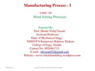 Manufacturing Process - I
UNIT –IV
Metal Joining Processes
Prepared By
Prof. Shinde Vishal Vasant
Assistant Professor
Dept. of Mechanical Engg.
NDMVP’S Karmaveer Baburao Thakare
College of Engg. Nashik
Contact No- 8928461713
E mail:- nilvasant22@gmail.com
Website:- www.vishalshindeblog.wordpress.com
PROF.V.V.SHINDE NDMVP'S KBTCOE NASHIK06/09/2016
 