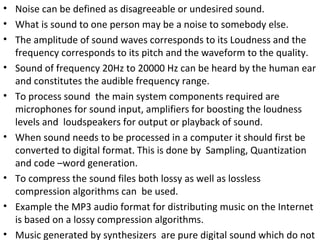 • Noise can be defined as disagreeable or undesired sound.
• What is sound to one person may be a noise to somebody else.
• The amplitude of sound waves corresponds to its Loudness and the
  frequency corresponds to its pitch and the waveform to the quality.
• Sound of frequency 20Hz to 20000 Hz can be heard by the human ear
  and constitutes the audible frequency range.
• To process sound the main system components required are
  microphones for sound input, amplifiers for boosting the loudness
  levels and loudspeakers for output or playback of sound.
• When sound needs to be processed in a computer it should first be
  converted to digital format. This is done by Sampling, Quantization
  and code –word generation.
• To compress the sound files both lossy as well as lossless
  compression algorithms can be used.
• Example the MP3 audio format for distributing music on the Internet
  is based on a lossy compression algorithms.
• Music generated by synthesizers are pure digital sound which do not
 
