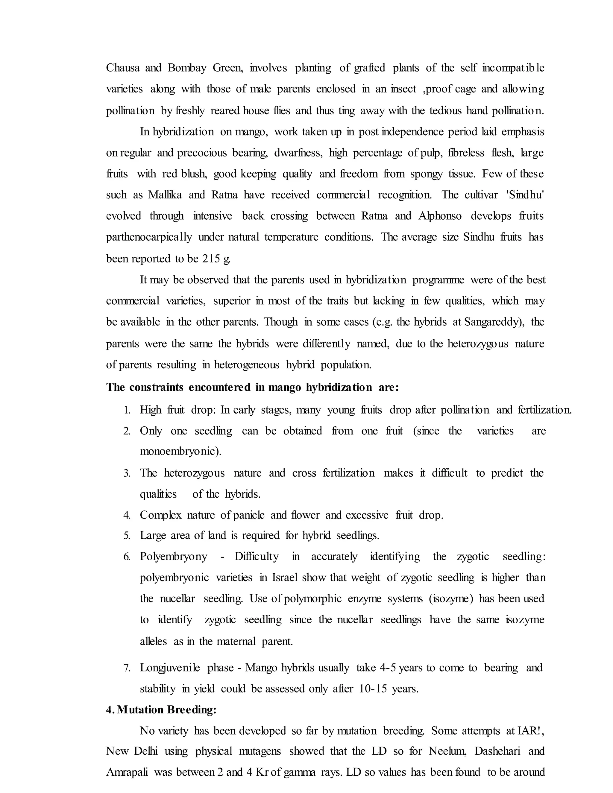 Chausa and Bombay Green, involves planting of grafted plants of the self incompatible
varieties along with those of male parents enclosed in an insect ,proof cage and allowing
pollination by freshly reared house flies and thus ting away with the tedious hand pollination.
In hybridization on mango, work taken up in post independence period laid emphasis
on regular and precocious bearing, dwarfness, high percentage of pulp, fibreless flesh, large
fruits with red blush, good keeping quality and freedom from spongy tissue. Few of these
such as Mallika and Ratna have received commercial recognition. The cultivar 'Sindhu'
evolved through intensive back crossing between Ratna and Alphonso develops fruits
parthenocarpically under natural temperature conditions. The average size Sindhu fruits has
been reported to be 215 g.
It may be observed that the parents used in hybridization programme were of the best
commercial varieties, superior in most of the traits but lacking in few qualities, which may
be available in the other parents. Though in some cases (e.g. the hybrids at Sangareddy), the
parents were the same the hybrids were differently named, due to the heterozygous nature
of parents resulting in heterogeneous hybrid population.
The constraints encountered in mango hybridization are:
1. High fruit drop: In early stages, many young fruits drop after pollination and fertilization.
2. Only one seedling can be obtained from one fruit (since the varieties are
monoembryonic).
3. The heterozygous nature and cross fertilization makes it difficult to predict the
qualities of the hybrids.
4. Complex nature of panicle and flower and excessive fruit drop.
5. Large area of land is required for hybrid seedlings.
6. Polyembryony - Difficulty in accurately identifying the zygotic seedling:
polyembryonic varieties in Israel show that weight of zygotic seedling is higher than
the nucellar seedling. Use of polymorphic enzyme systems (isozyme) has been used
to identify zygotic seedling since the nucellar seedlings have the same isozyme
alleles as in the maternal parent.
7. Longjuvenile phase - Mango hybrids usually take 4-5 years to come to bearing and
stability in yield could be assessed only after 10-15 years.
4. Mutation Breeding:
No variety has been developed so far by mutation breeding. Some attempts at IAR!,
New Delhi using physical mutagens showed that the LD so for Neelum, Dashehari and
Amrapali was between 2 and 4 Kr of gamma rays. LD so values has been found to be around
 