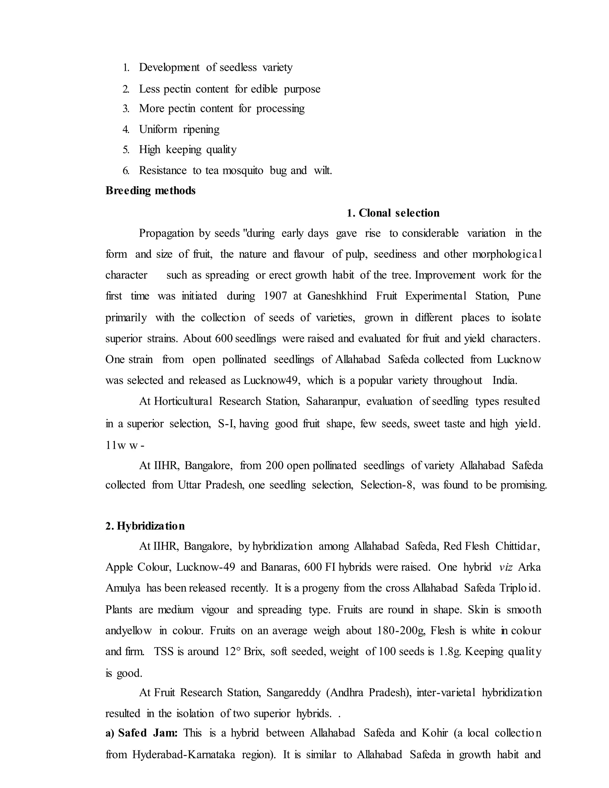 1. Development of seedless variety
2. Less pectin content for edible purpose
3. More pectin content for processing
4. Uniform ripening
5. High keeping quality
6. Resistance to tea mosquito bug and wilt.
Breeding methods
1. Clonal selection
Propagation by seeds "during early days gave rise to considerable variation in the
form and size of fruit, the nature and flavour of pulp, seediness and other morphological
character such as spreading or erect growth habit of the tree. Improvement work for the
first time was initiated during 1907 at Ganeshkhind Fruit Experimental Station, Pune
primarily with the collection of seeds of varieties, grown in different places to isolate
superior strains. About 600 seedlings were raised and evaluated for fruit and yield characters.
One strain from open pollinated seedlings of Allahabad Safeda collected from Lucknow
was selected and released as Lucknow49, which is a popular variety throughout India.
At Horticultural Research Station, Saharanpur, evaluation of seedling types resulted
in a superior selection, S-I, having good fruit shape, few seeds, sweet taste and high yield.
11w w -
At IIHR, Bangalore, from 200 open pollinated seedlings of variety Allahabad Safeda
collected from Uttar Pradesh, one seedling selection, Selection-8, was found to be promising.
2. Hybridization
At IIHR, Bangalore, by hybridization among Allahabad Safeda, Red Flesh Chittidar,
Apple Colour, Lucknow-49 and Banaras, 600 FI hybrids were raised. One hybrid viz Arka
Amulya has been released recently. It is a progeny from the cross Allahabad Safeda Triploid.
Plants are medium vigour and spreading type. Fruits are round in shape. Skin is smooth
andyellow in colour. Fruits on an average weigh about 180-200g, Flesh is white in colour
and firm. TSS is around 12° Brix, soft seeded, weight of 100 seeds is 1.8g. Keeping quality
is good.
At Fruit Research Station, Sangareddy (Andhra Pradesh), inter-varietal hybridization
resulted in the isolation of two superior hybrids. .
a) Safed Jam: This is a hybrid between Allahabad Safeda and Kohir (a local collection
from Hyderabad-Karnataka region). It is similar to Allahabad Safeda in growth habit and
 