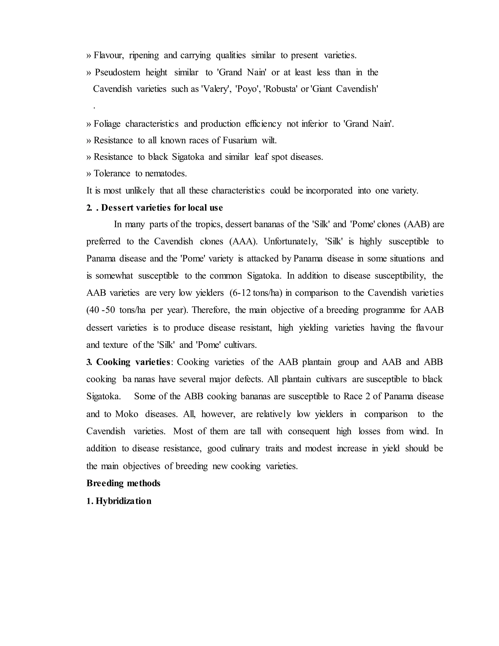 » Flavour, ripening and carrying qualities similar to present varieties.
» Pseudostem height similar to 'Grand Nain' or at least less than in the
Cavendish varieties such as 'Valery', 'Poyo', 'Robusta' or 'Giant Cavendish'
.
» Foliage characteristics and production efficiency not inferior to 'Grand Nain'.
» Resistance to all known races of Fusarium wilt.
» Resistance to black Sigatoka and similar leaf spot diseases.
» Tolerance to nematodes.
It is most unlikely that all these characteristics could be incorporated into one variety.
2. . Dessert varieties for local use
In many parts of the tropics, dessert bananas of the 'Silk' and 'Pome' clones (AAB) are
preferred to the Cavendish clones (AAA). Unfortunately, 'Silk' is highly susceptible to
Panama disease and the 'Pome' variety is attacked by Panama disease in some situations and
is somewhat susceptible to the common Sigatoka. In addition to disease susceptibility, the
AAB varieties are very low yielders (6-12 tons/ha) in comparison to the Cavendish varieties
(40 -50 tons/ha per year). Therefore, the main objective of a breeding programme for AAB
dessert varieties is to produce disease resistant, high yielding varieties having the flavour
and texture of the 'Silk' and 'Pome' cultivars.
3. Cooking varieties: Cooking varieties of the AAB plantain group and AAB and ABB
cooking ba nanas have several major defects. All plantain cultivars are susceptible to black
Sigatoka. Some of the ABB cooking bananas are susceptible to Race 2 of Panama disease
and to Moko diseases. All, however, are relatively low yielders in comparison to the
Cavendish varieties. Most of them are tall with consequent high losses from wind. In
addition to disease resistance, good culinary traits and modest increase in yield should be
the main objectives of breeding new cooking varieties.
Breeding methods
1. Hybridization
 
