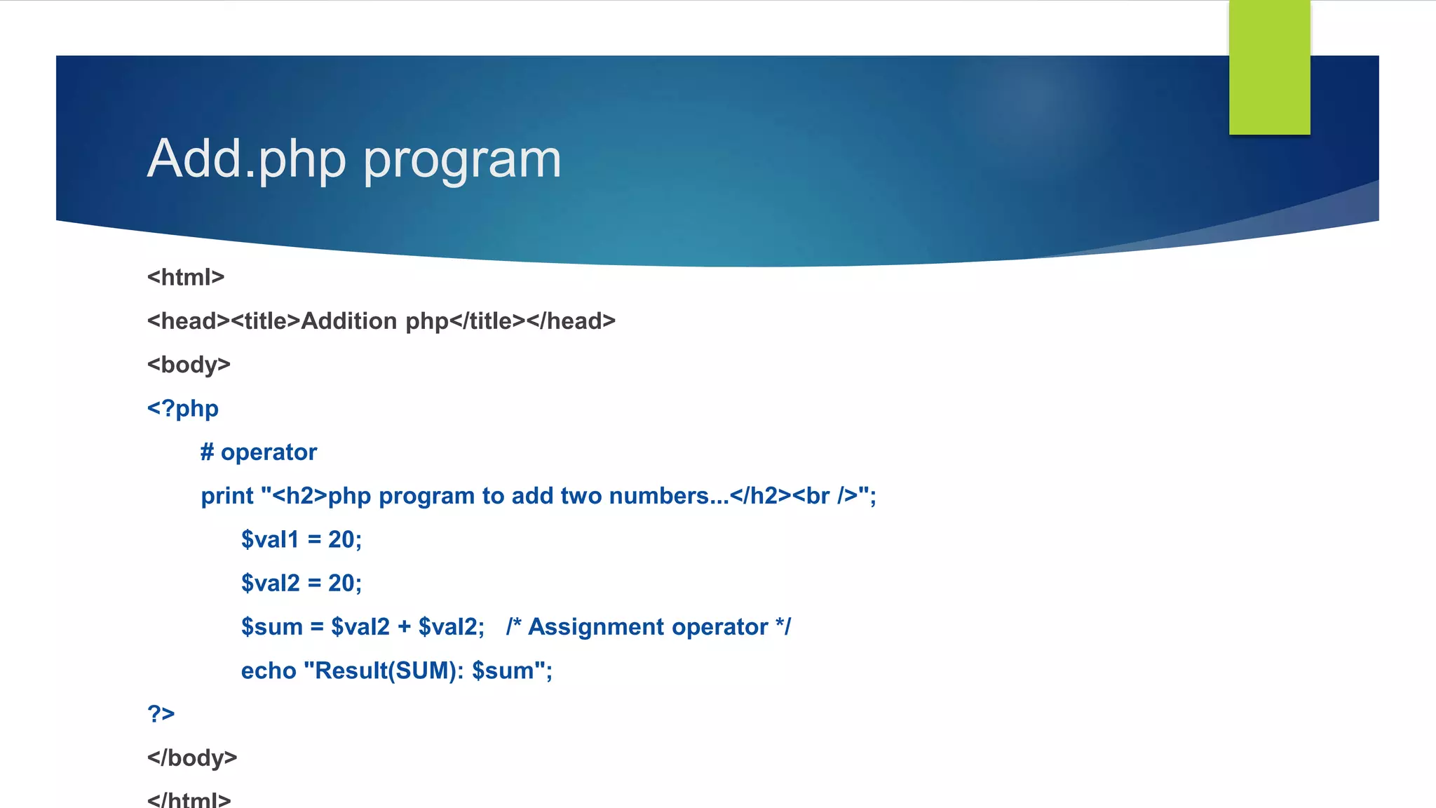 Add.php program
<html>
<head><title>Addition php</title></head>
<body>
<?php
# operator
print "<h2>php program to add two numbers...</h2><br />";
$val1 = 20;
$val2 = 20;
$sum = $val2 + $val2; /* Assignment operator */
echo "Result(SUM): $sum";
?>
</body>
 
