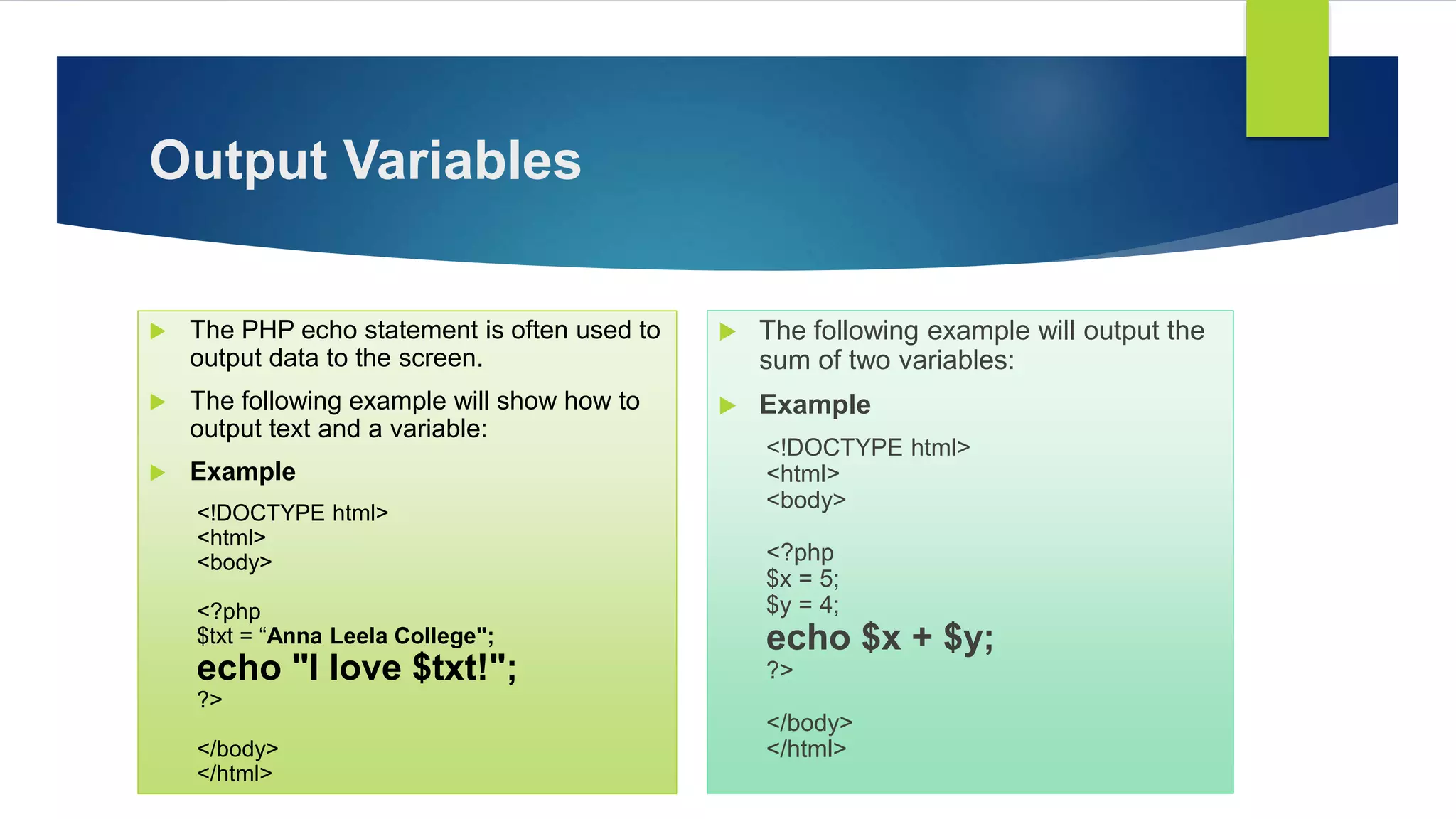 Output Variables
 The PHP echo statement is often used to
output data to the screen.
 The following example will show how to
output text and a variable:
 Example
<!DOCTYPE html>
<html>
<body>
<?php
$txt = “Anna Leela College";
echo "I love $txt!";
?>
</body>
</html>
 The following example will output the
sum of two variables:
 Example
<!DOCTYPE html>
<html>
<body>
<?php
$x = 5;
$y = 4;
echo $x + $y;
?>
</body>
</html>
 