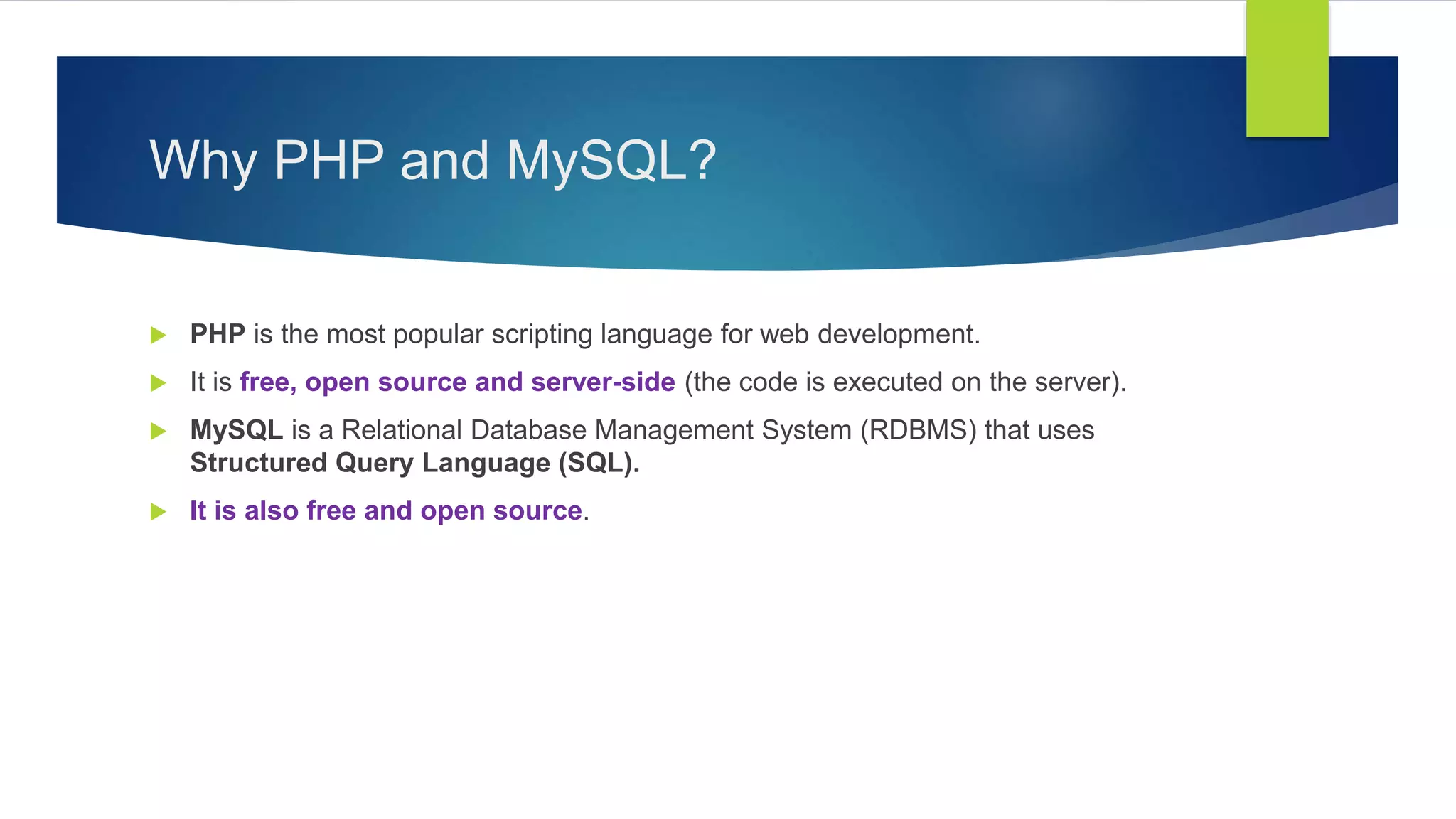 Why PHP and MySQL?
 PHP is the most popular scripting language for web development.
 It is free, open source and server-side (the code is executed on the server).
 MySQL is a Relational Database Management System (RDBMS) that uses
Structured Query Language (SQL).
 It is also free and open source.
 