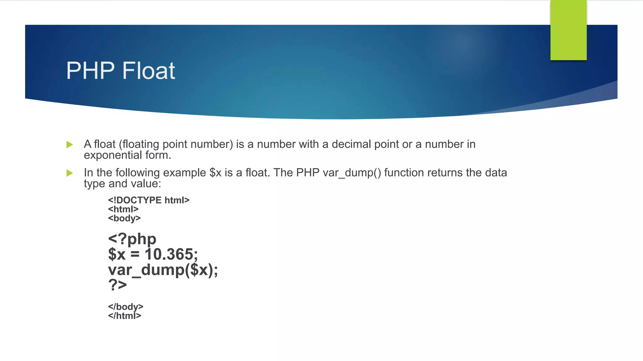 PHP Float
 A float (floating point number) is a number with a decimal point or a number in
exponential form.
 In the following example $x is a float. The PHP var_dump() function returns the data
type and value:
<!DOCTYPE html>
<html>
<body>
<?php
$x = 10.365;
var_dump($x);
?>
</body>
</html>
 