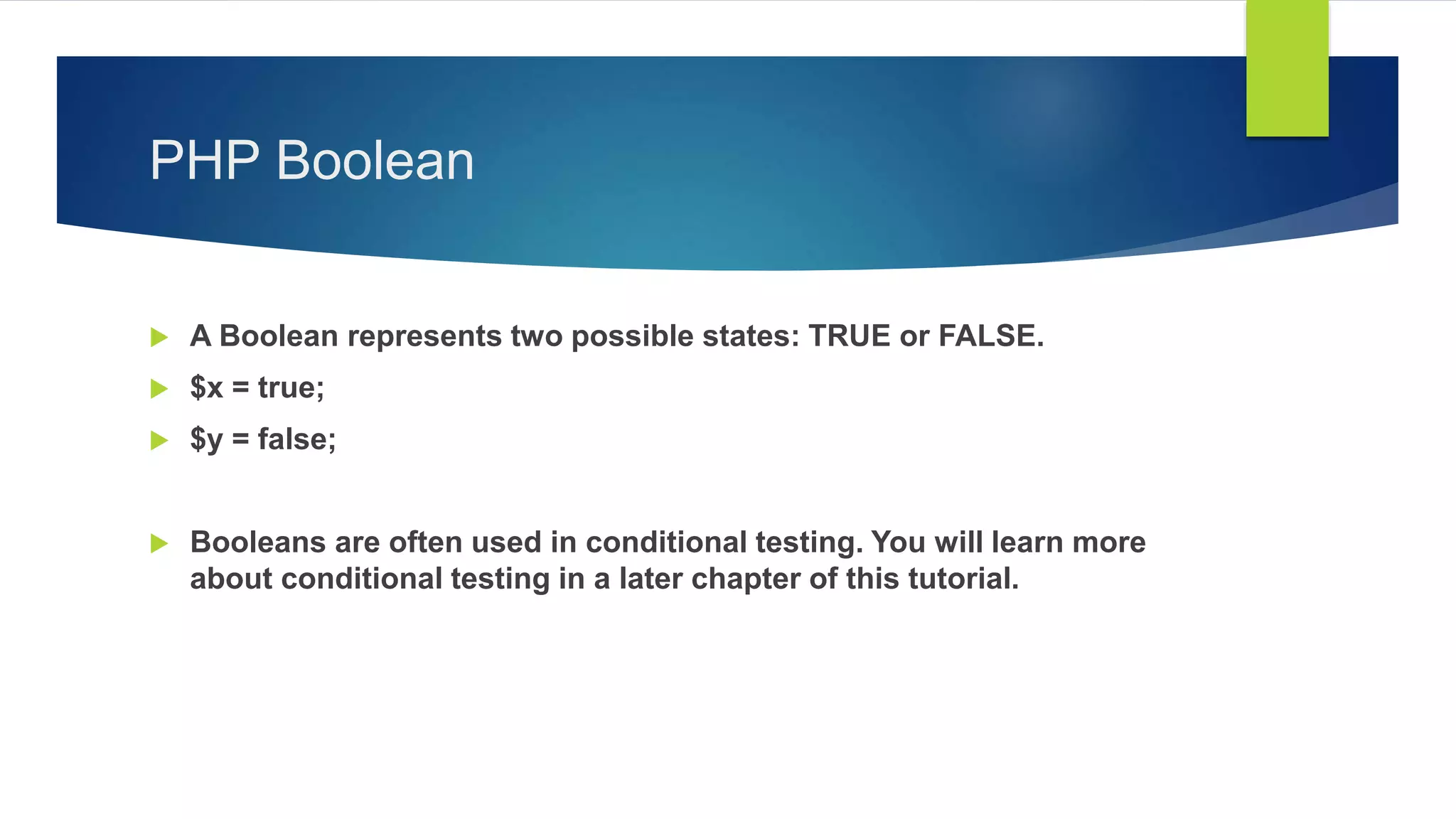 PHP Boolean
 A Boolean represents two possible states: TRUE or FALSE.
 $x = true;
 $y = false;
 Booleans are often used in conditional testing. You will learn more
about conditional testing in a later chapter of this tutorial.
 