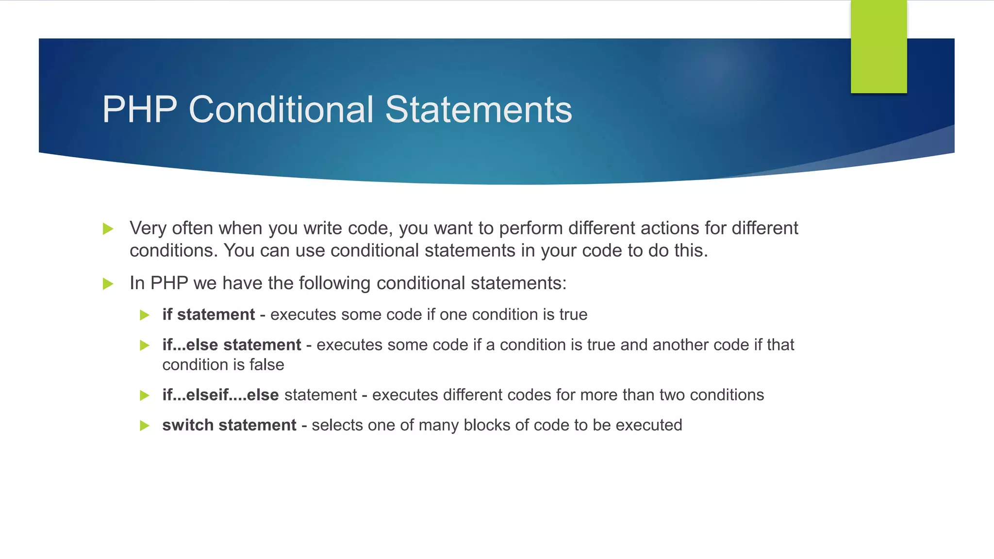PHP Conditional Statements
 Very often when you write code, you want to perform different actions for different
conditions. You can use conditional statements in your code to do this.
 In PHP we have the following conditional statements:
 if statement - executes some code if one condition is true
 if...else statement - executes some code if a condition is true and another code if that
condition is false
 if...elseif....else statement - executes different codes for more than two conditions
 switch statement - selects one of many blocks of code to be executed
 
