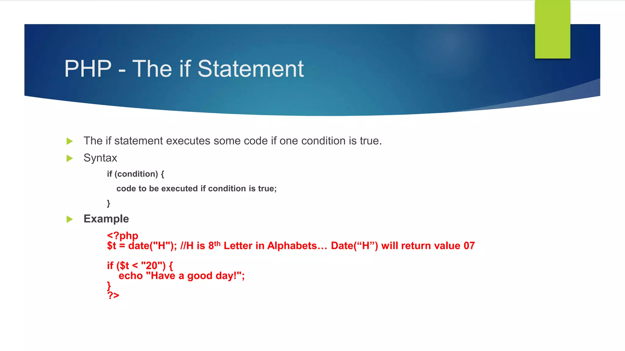 PHP - The if Statement
 The if statement executes some code if one condition is true.
 Syntax
if (condition) {
code to be executed if condition is true;
}
 Example
<?php
$t = date("H"); //H is 8th Letter in Alphabets… Date(“H”) will return value 07
if ($t < "20") {
echo "Have a good day!";
}
?>
 