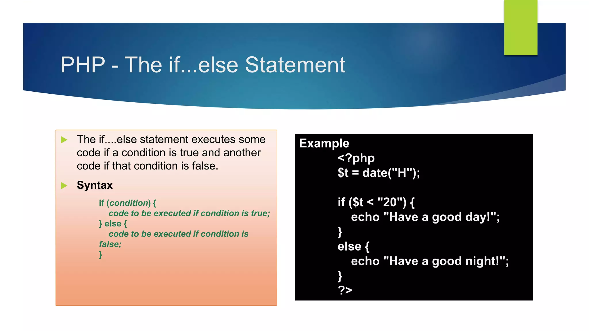 PHP - The if...else Statement
 The if....else statement executes some
code if a condition is true and another
code if that condition is false.
 Syntax
if (condition) {
code to be executed if condition is true;
} else {
code to be executed if condition is
false;
}
Example
<?php
$t = date("H");
if ($t < "20") {
echo "Have a good day!";
}
else {
echo "Have a good night!";
}
?>
 