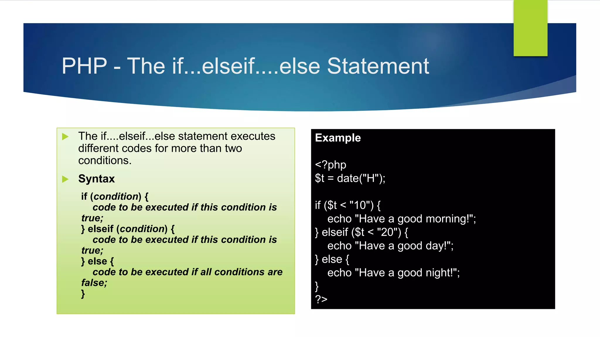 PHP - The if...elseif....else Statement
 The if....elseif...else statement executes
different codes for more than two
conditions.
 Syntax
if (condition) {
code to be executed if this condition is
true;
} elseif (condition) {
code to be executed if this condition is
true;
} else {
code to be executed if all conditions are
false;
}
Example
<?php
$t = date("H");
if ($t < "10") {
echo "Have a good morning!";
} elseif ($t < "20") {
echo "Have a good day!";
} else {
echo "Have a good night!";
}
?>
 