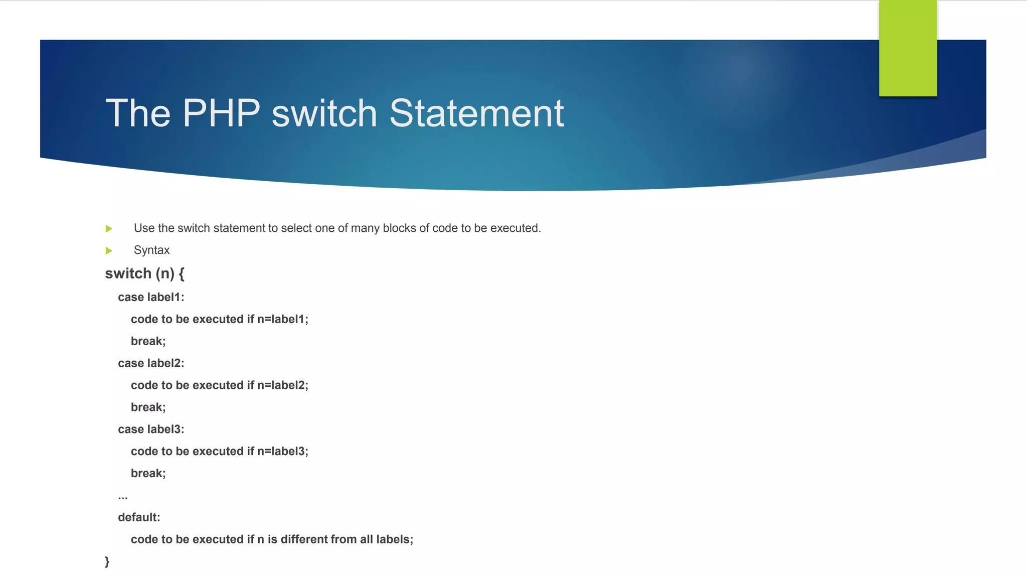 The PHP switch Statement
 Use the switch statement to select one of many blocks of code to be executed.
 Syntax
switch (n) {
case label1:
code to be executed if n=label1;
break;
case label2:
code to be executed if n=label2;
break;
case label3:
code to be executed if n=label3;
break;
...
default:
code to be executed if n is different from all labels;
}
 