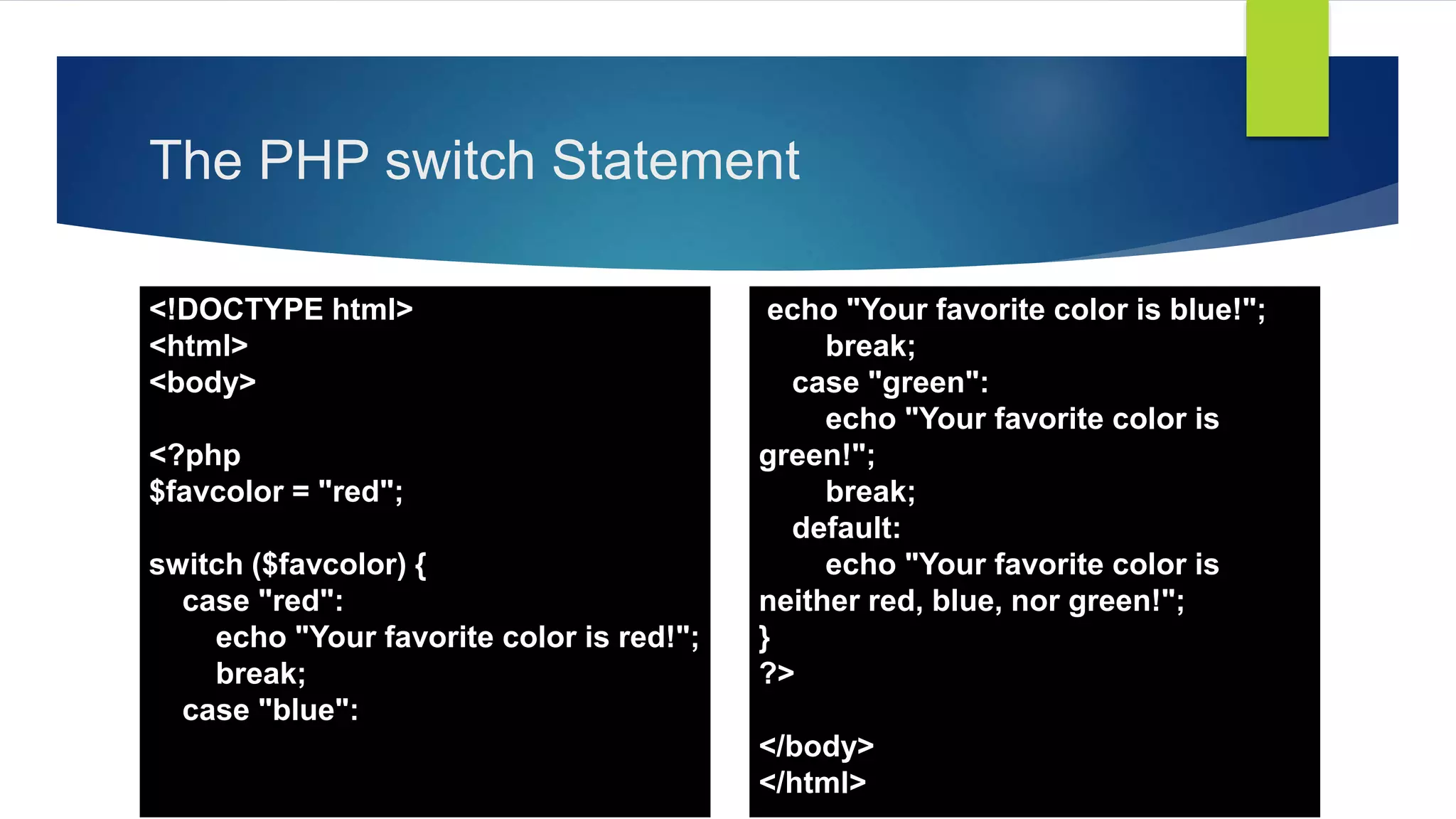The PHP switch Statement
<!DOCTYPE html>
<html>
<body>
<?php
$favcolor = "red";
switch ($favcolor) {
case "red":
echo "Your favorite color is red!";
break;
case "blue":
echo "Your favorite color is blue!";
break;
case "green":
echo "Your favorite color is
green!";
break;
default:
echo "Your favorite color is
neither red, blue, nor green!";
}
?>
</body>
</html>
 
