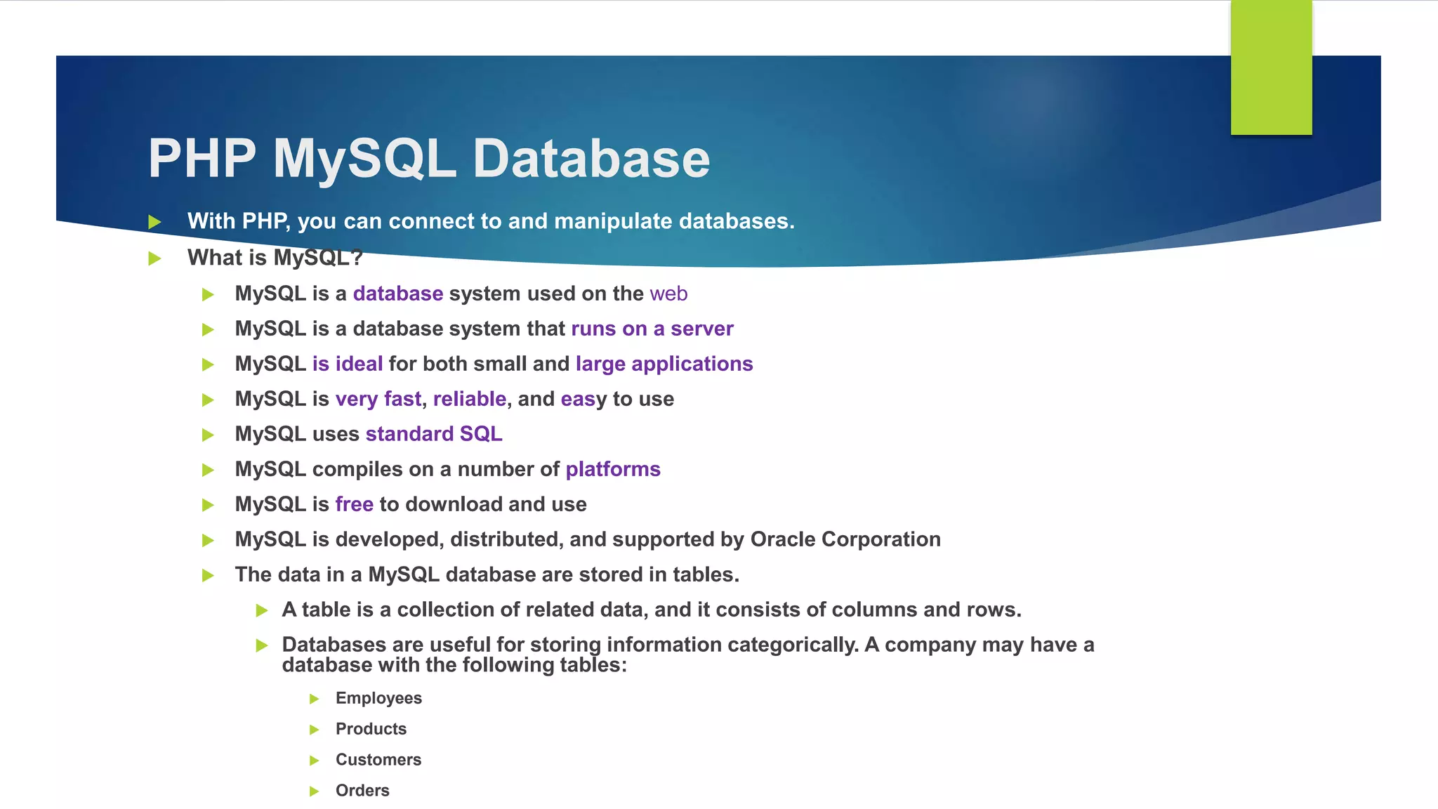 PHP MySQL Database
 With PHP, you can connect to and manipulate databases.
 What is MySQL?
 MySQL is a database system used on the web
 MySQL is a database system that runs on a server
 MySQL is ideal for both small and large applications
 MySQL is very fast, reliable, and easy to use
 MySQL uses standard SQL
 MySQL compiles on a number of platforms
 MySQL is free to download and use
 MySQL is developed, distributed, and supported by Oracle Corporation
 The data in a MySQL database are stored in tables.
 A table is a collection of related data, and it consists of columns and rows.
 Databases are useful for storing information categorically. A company may have a
database with the following tables:
 Employees
 Products
 Customers
 Orders
 
