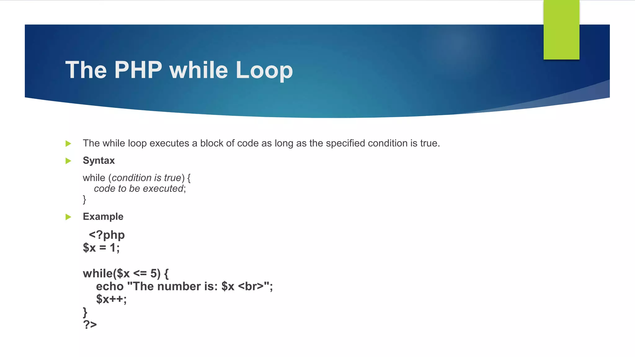 The PHP while Loop
 The while loop executes a block of code as long as the specified condition is true.
 Syntax
while (condition is true) {
code to be executed;
}
 Example
<?php
$x = 1;
while($x <= 5) {
echo "The number is: $x <br>";
$x++;
}
?>
 