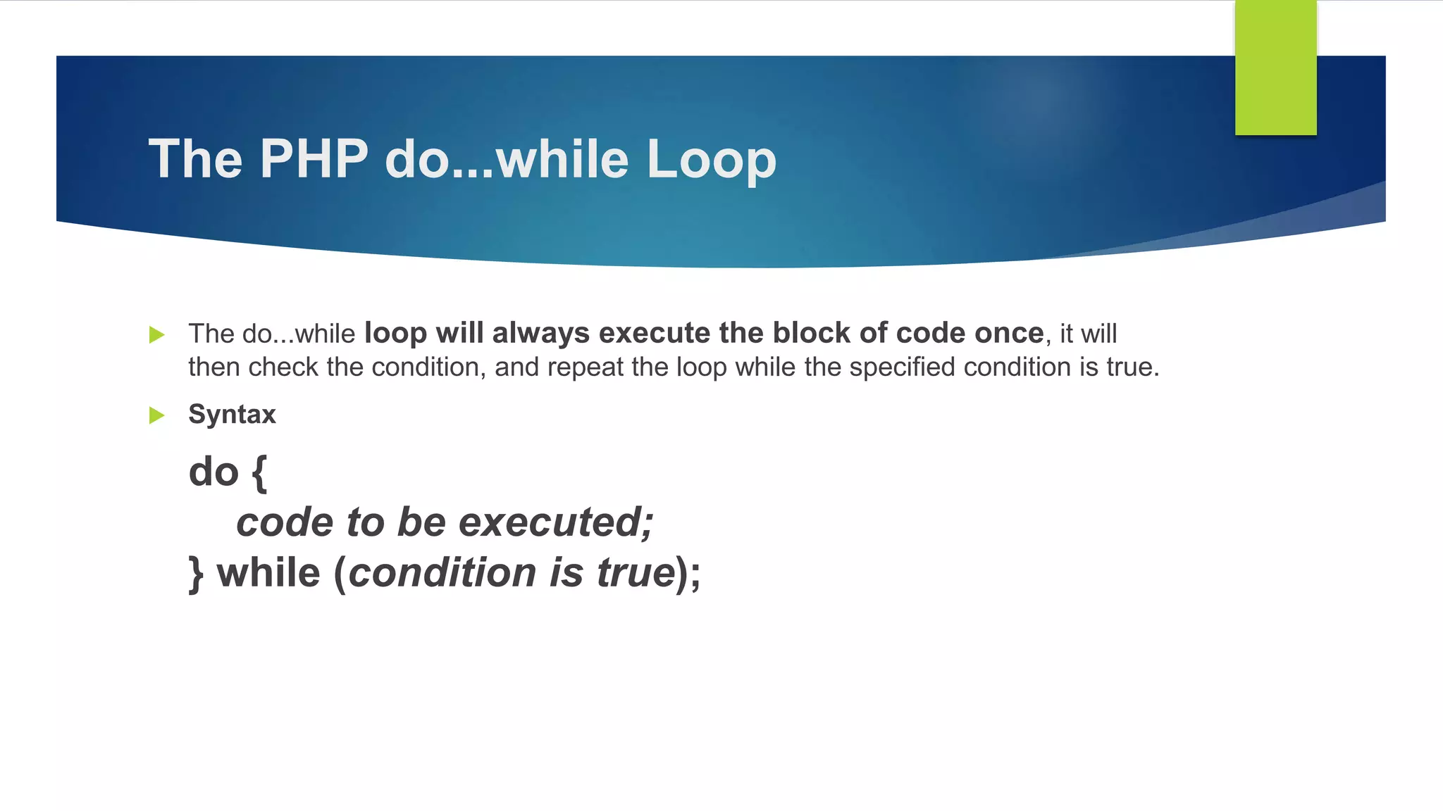 The PHP do...while Loop
 The do...while loop will always execute the block of code once, it will
then check the condition, and repeat the loop while the specified condition is true.
 Syntax
do {
code to be executed;
} while (condition is true);
 