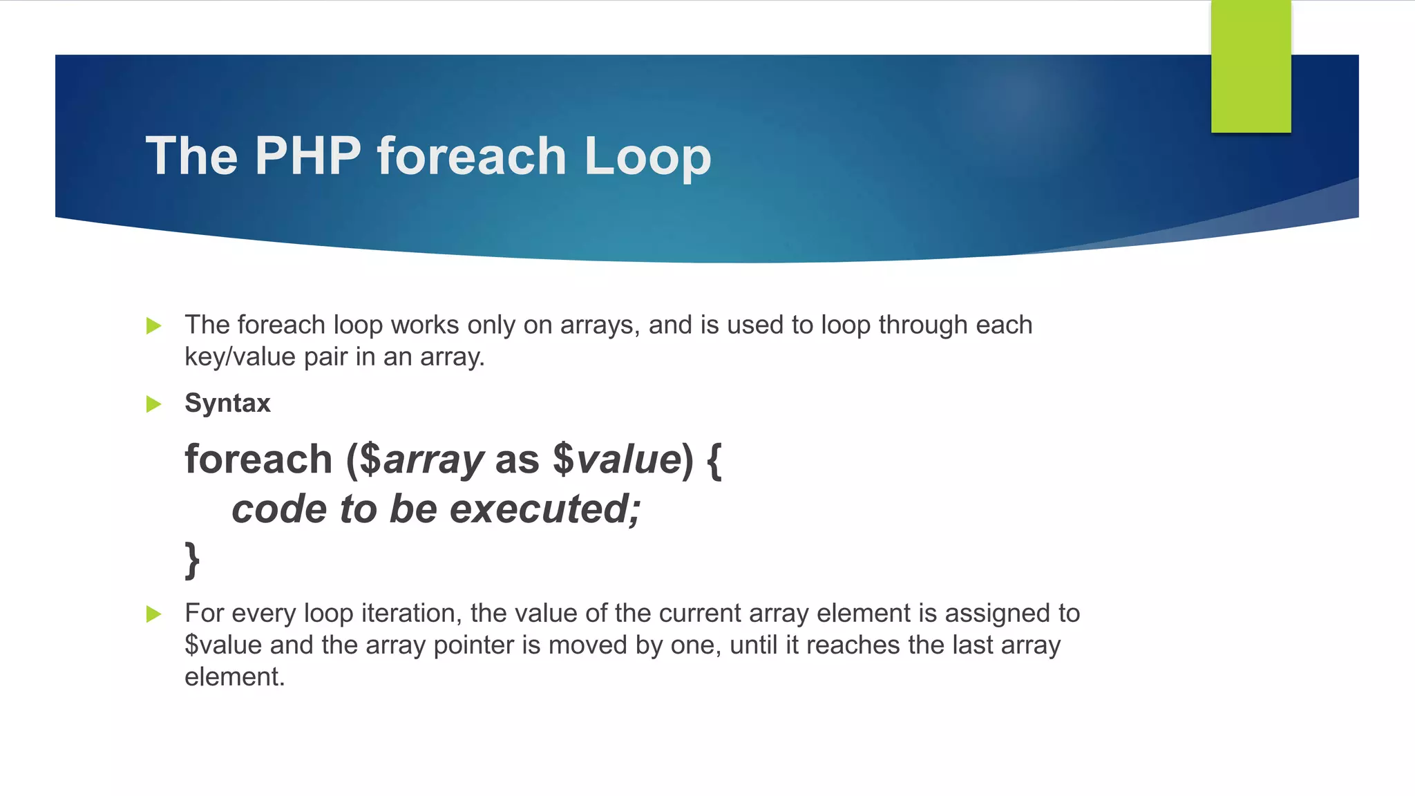 The PHP foreach Loop
 The foreach loop works only on arrays, and is used to loop through each
key/value pair in an array.
 Syntax
foreach ($array as $value) {
code to be executed;
}
 For every loop iteration, the value of the current array element is assigned to
$value and the array pointer is moved by one, until it reaches the last array
element.
 