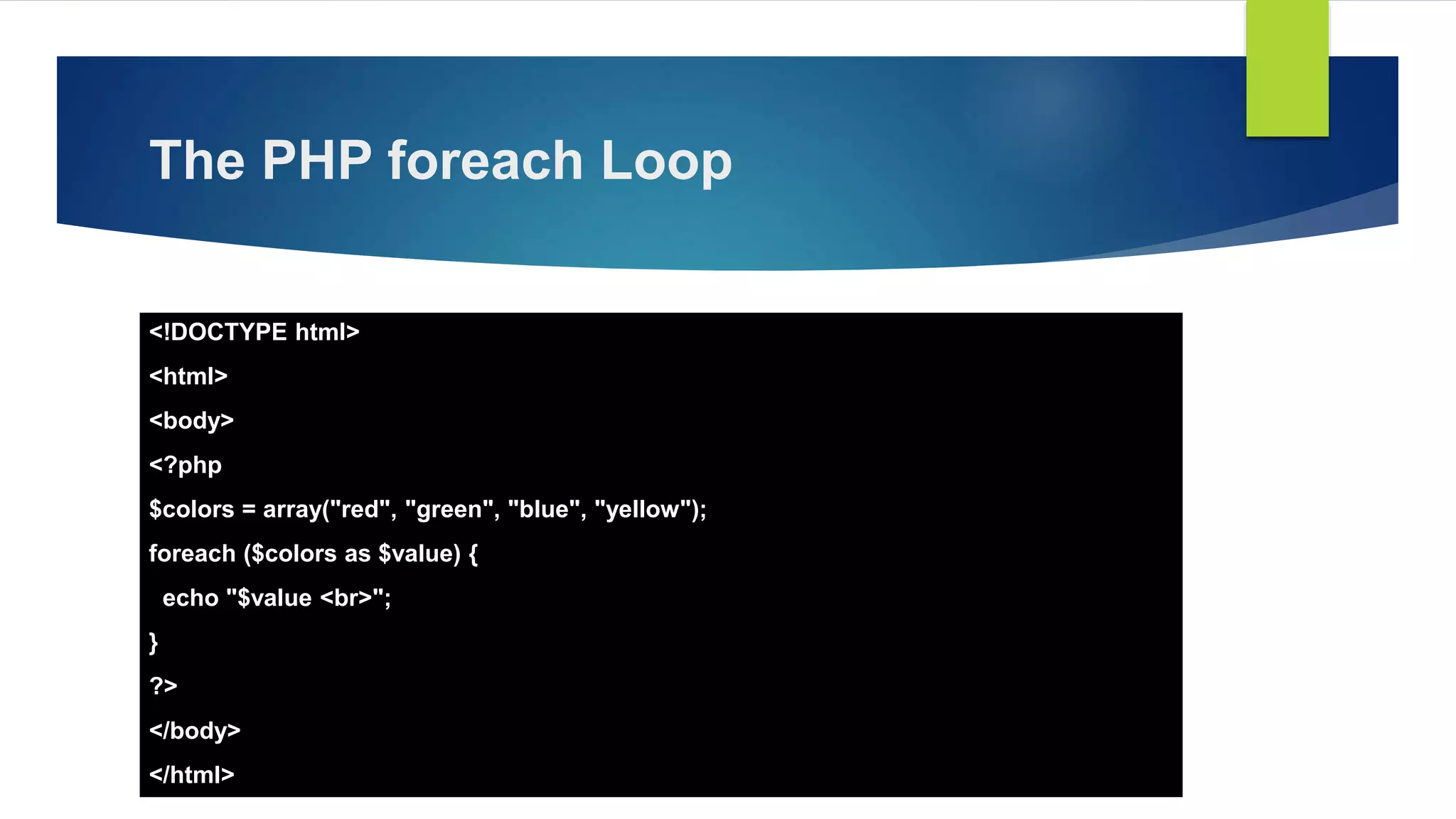 The PHP foreach Loop
<!DOCTYPE html>
<html>
<body>
<?php
$colors = array("red", "green", "blue", "yellow");
foreach ($colors as $value) {
echo "$value <br>";
}
?>
</body>
</html>
 