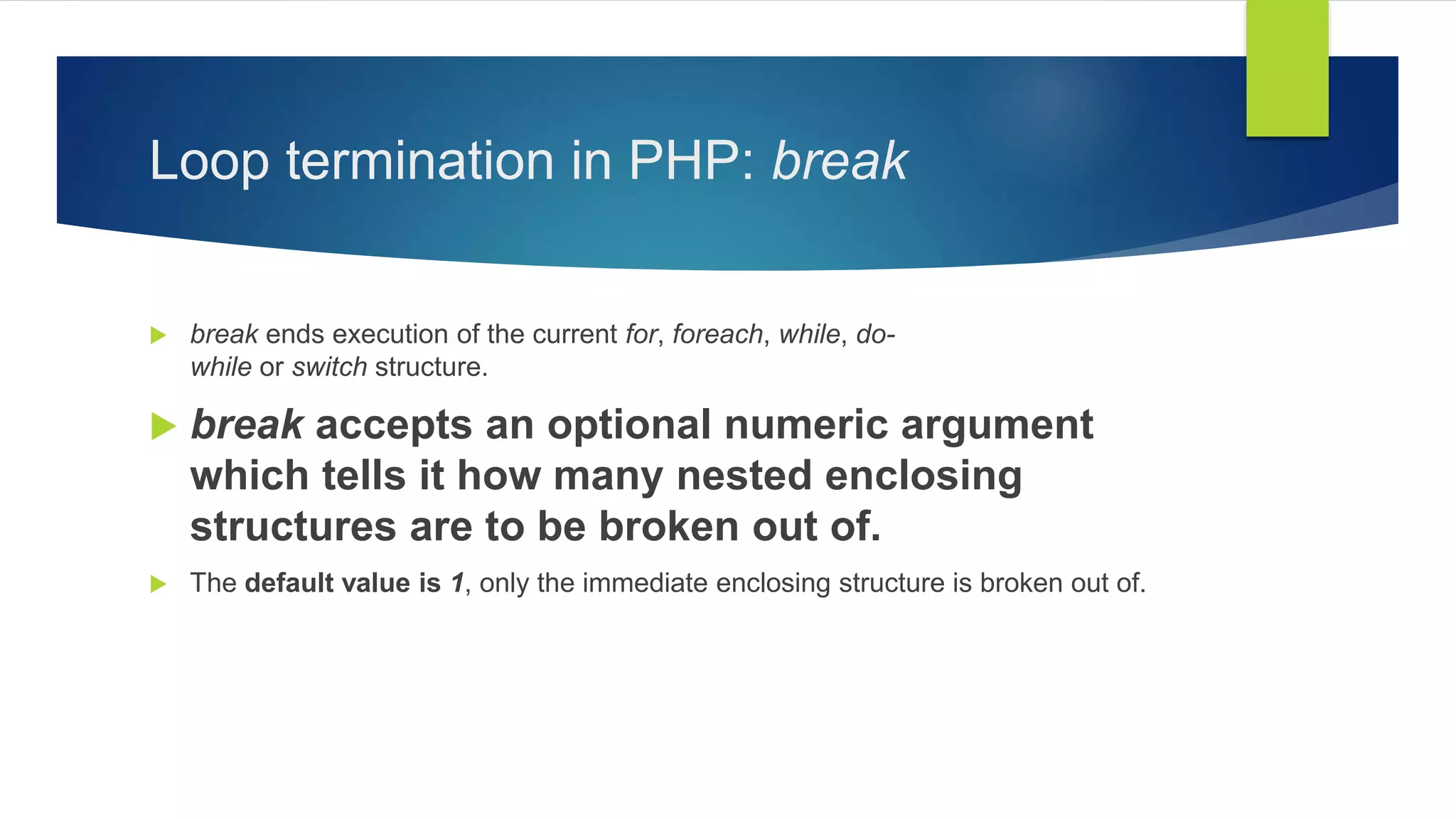 Loop termination in PHP: break
 break ends execution of the current for, foreach, while, do-
while or switch structure.
 break accepts an optional numeric argument
which tells it how many nested enclosing
structures are to be broken out of.
 The default value is 1, only the immediate enclosing structure is broken out of.
 