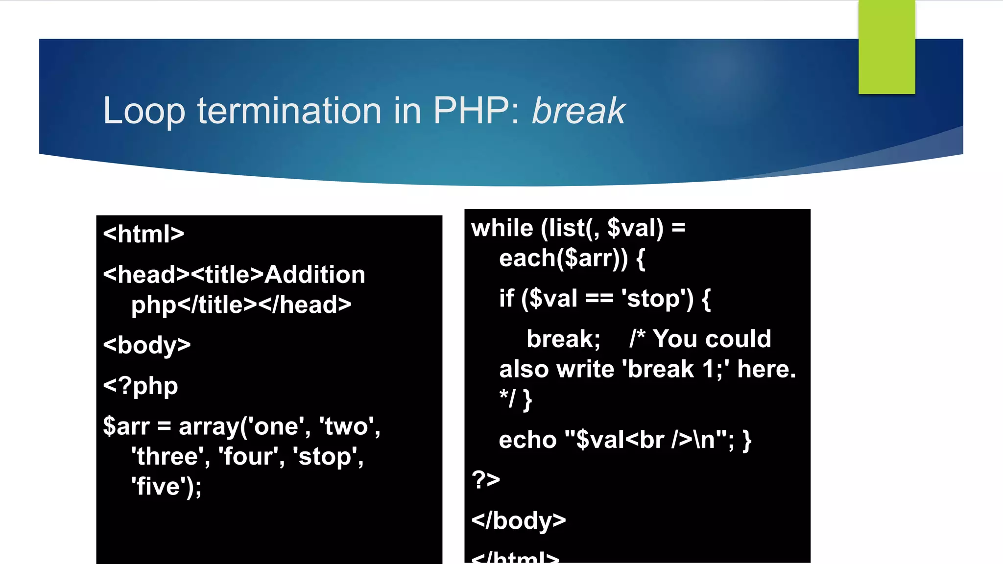 Loop termination in PHP: break
<html>
<head><title>Addition
php</title></head>
<body>
<?php
$arr = array('one', 'two',
'three', 'four', 'stop',
'five');
while (list(, $val) =
each($arr)) {
if ($val == 'stop') {
break; /* You could
also write 'break 1;' here.
*/ }
echo "$val<br />n"; }
?>
</body>
 