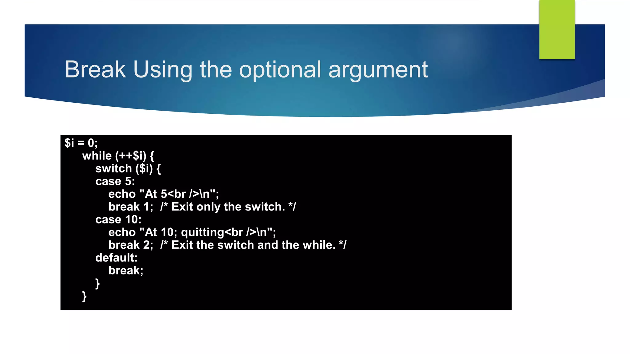 Break Using the optional argument
$i = 0;
while (++$i) {
switch ($i) {
case 5:
echo "At 5<br />n";
break 1; /* Exit only the switch. */
case 10:
echo "At 10; quitting<br />n";
break 2; /* Exit the switch and the while. */
default:
break;
}
}
 