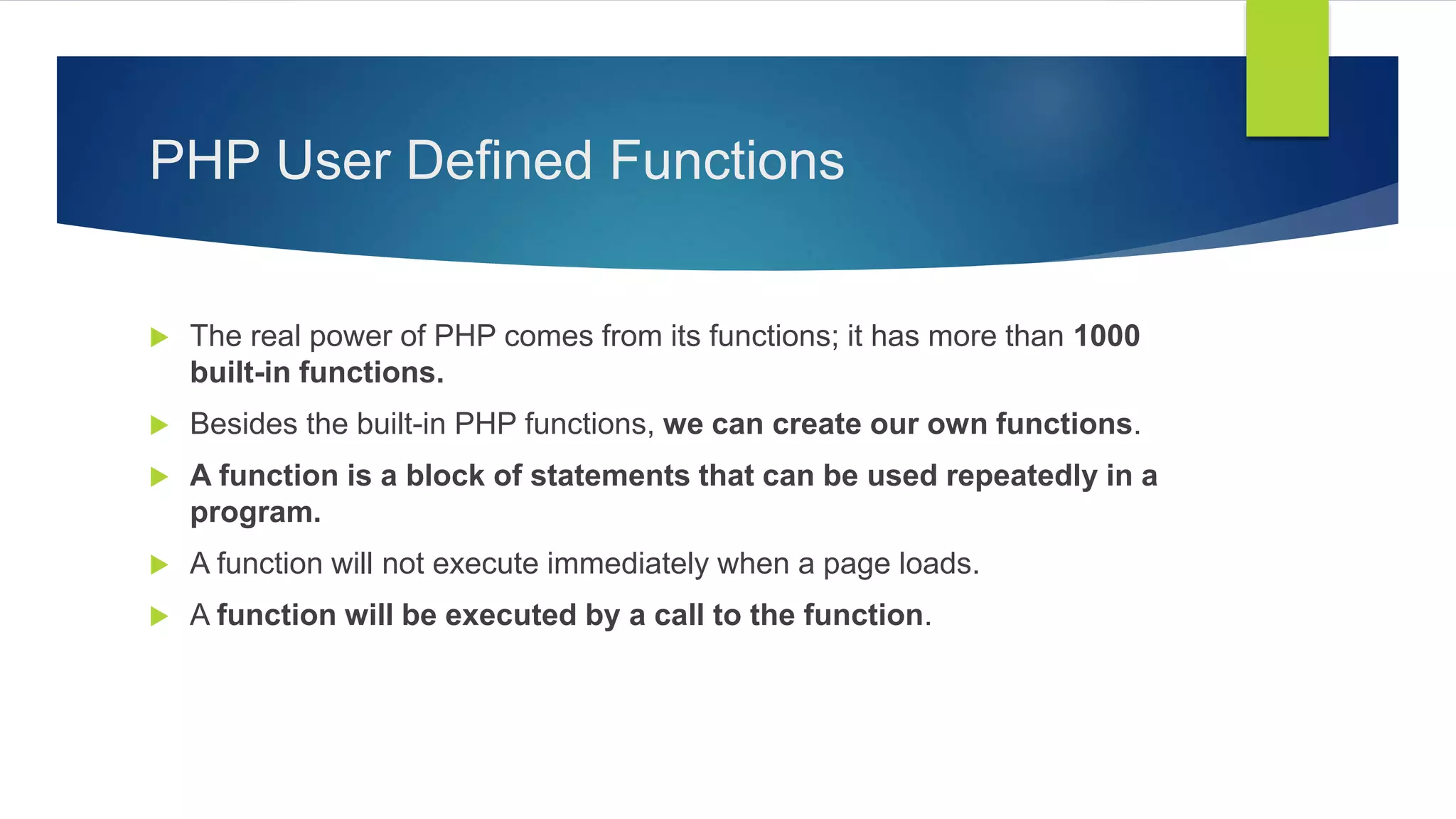 PHP User Defined Functions
 The real power of PHP comes from its functions; it has more than 1000
built-in functions.
 Besides the built-in PHP functions, we can create our own functions.
 A function is a block of statements that can be used repeatedly in a
program.
 A function will not execute immediately when a page loads.
 A function will be executed by a call to the function.
 