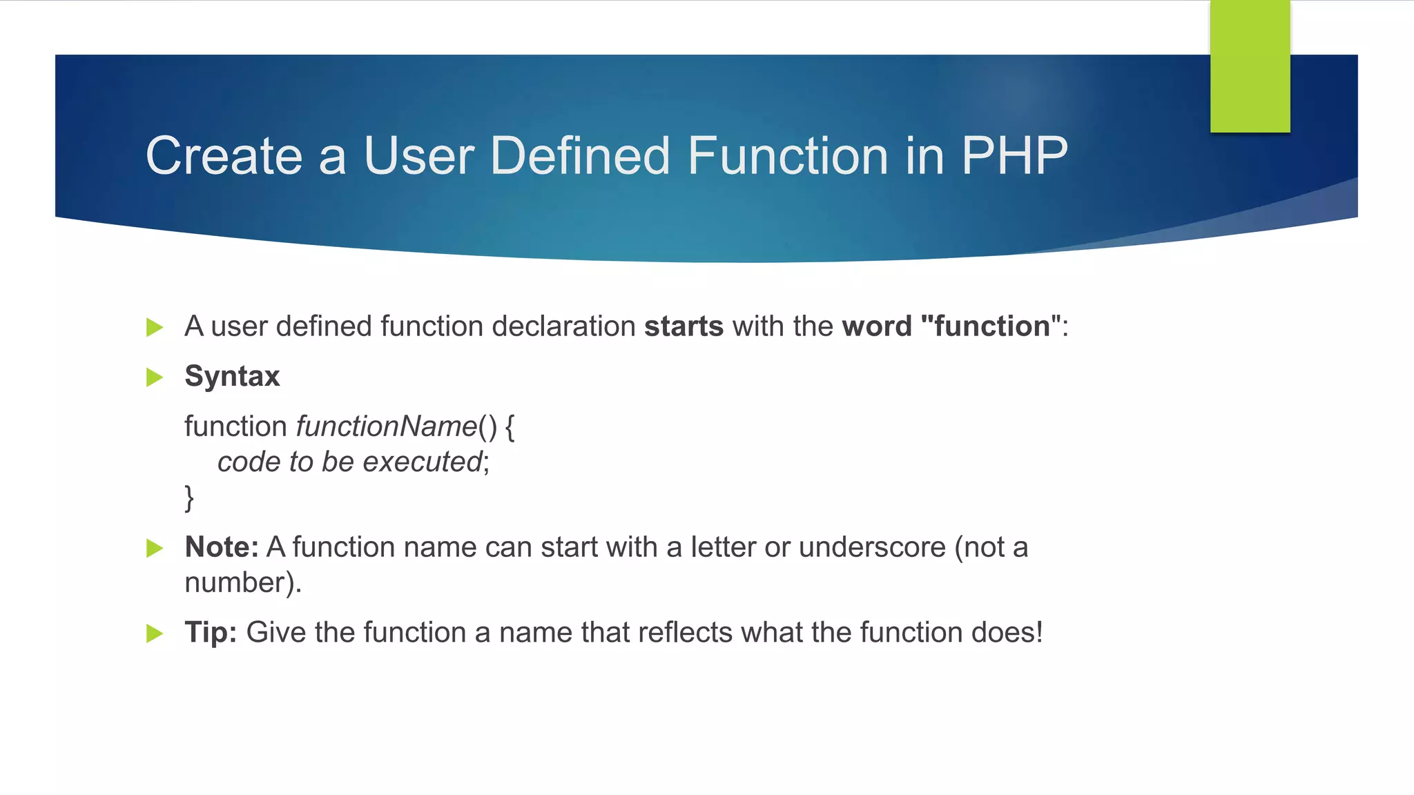 Create a User Defined Function in PHP
 A user defined function declaration starts with the word "function":
 Syntax
function functionName() {
code to be executed;
}
 Note: A function name can start with a letter or underscore (not a
number).
 Tip: Give the function a name that reflects what the function does!
 