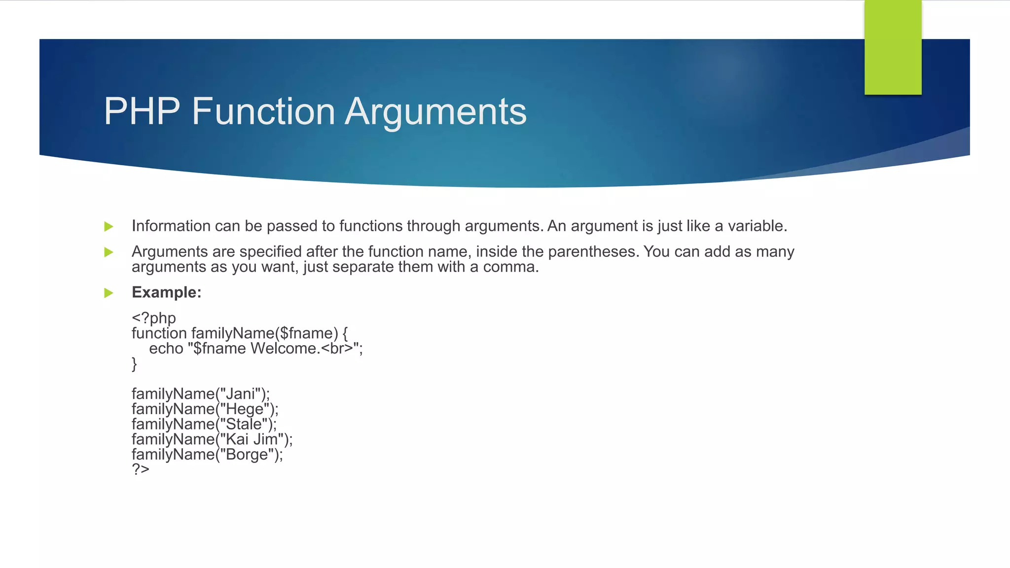 PHP Function Arguments
 Information can be passed to functions through arguments. An argument is just like a variable.
 Arguments are specified after the function name, inside the parentheses. You can add as many
arguments as you want, just separate them with a comma.
 Example:
<?php
function familyName($fname) {
echo "$fname Welcome.<br>";
}
familyName("Jani");
familyName("Hege");
familyName("Stale");
familyName("Kai Jim");
familyName("Borge");
?>
 
