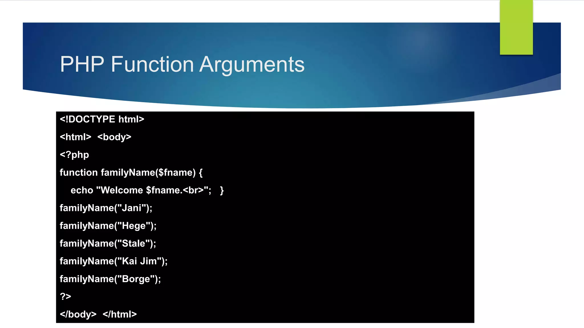 PHP Function Arguments
<!DOCTYPE html>
<html> <body>
<?php
function familyName($fname) {
echo "Welcome $fname.<br>"; }
familyName("Jani");
familyName("Hege");
familyName("Stale");
familyName("Kai Jim");
familyName("Borge");
?>
</body> </html>
 