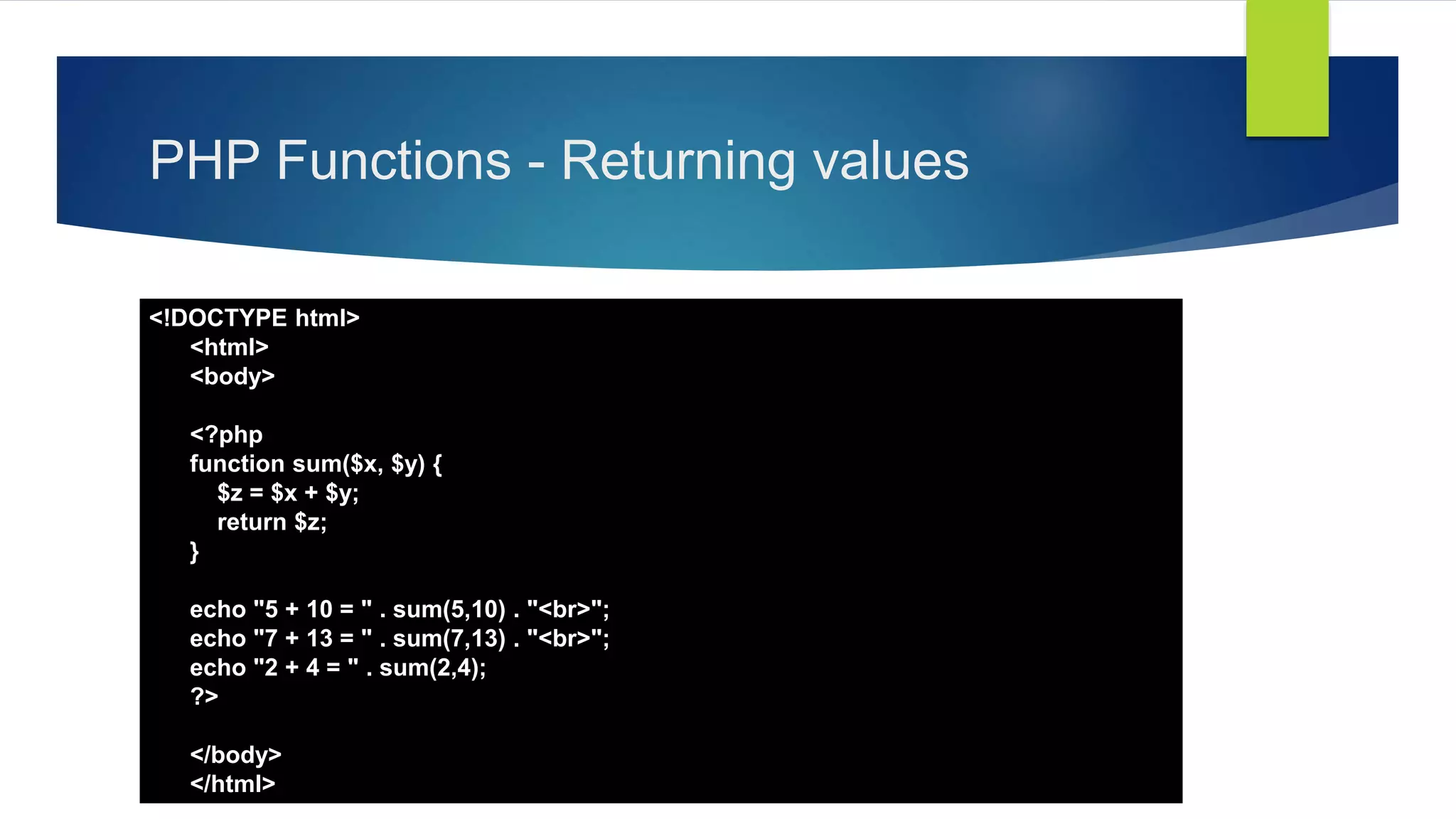 PHP Functions - Returning values
<!DOCTYPE html>
<html>
<body>
<?php
function sum($x, $y) {
$z = $x + $y;
return $z;
}
echo "5 + 10 = " . sum(5,10) . "<br>";
echo "7 + 13 = " . sum(7,13) . "<br>";
echo "2 + 4 = " . sum(2,4);
?>
</body>
</html>
 