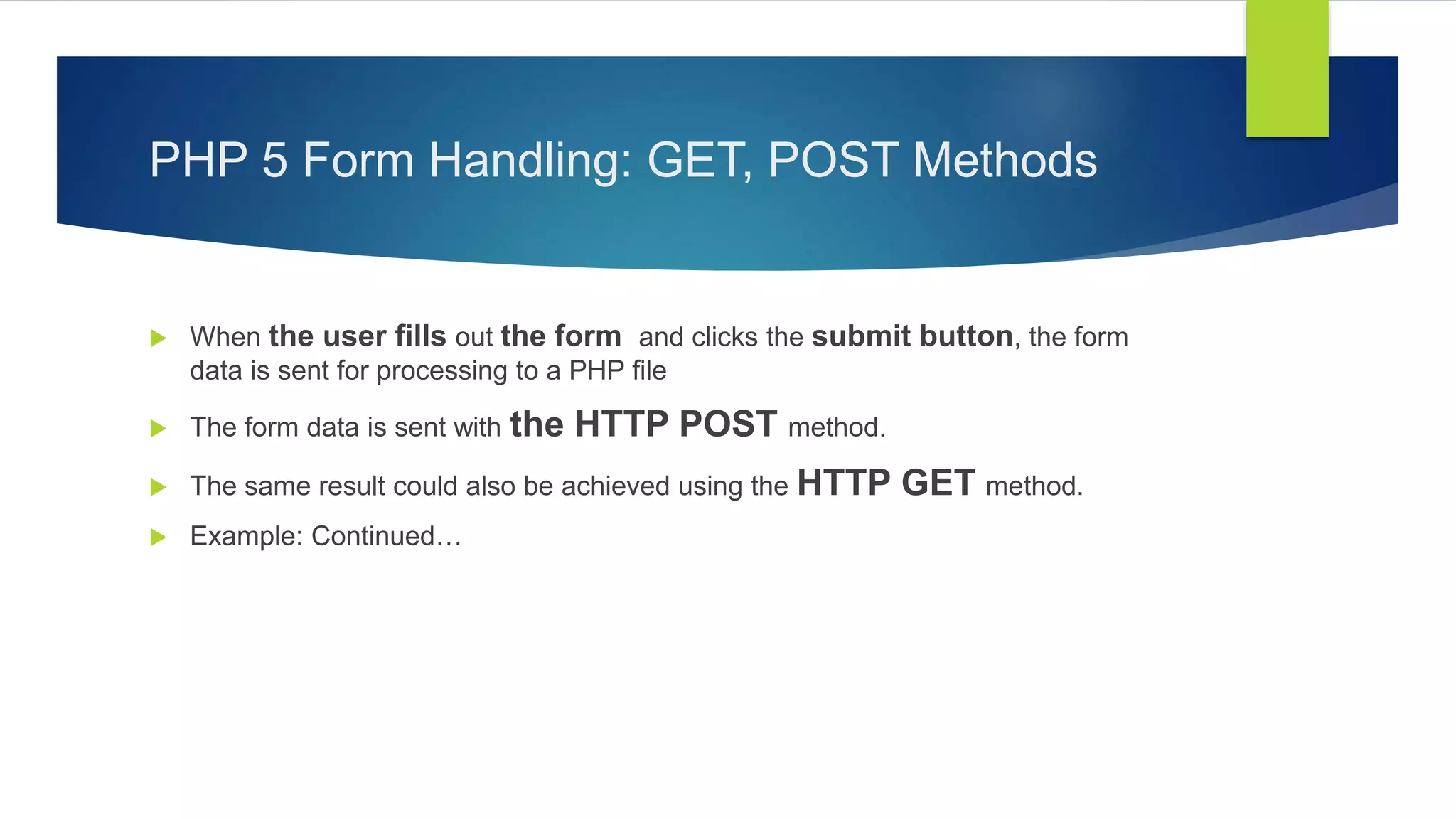 PHP 5 Form Handling: GET, POST Methods
 When the user fills out the form and clicks the submit button, the form
data is sent for processing to a PHP file
 The form data is sent with the HTTP POST method.
 The same result could also be achieved using the HTTP GET method.
 Example: Continued…
 